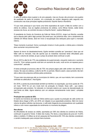 Conselho Nacional do Café – CNC
SCN Quadra 01, Bl. “C”, Ed. Brasília Trade Center, 11º andar, sala 1.101 - CEP 70711-902 – Brasília (DF)
Assessoria de Comunicação: (61) 3226-2269 / 8114-6632
E-mail: imprensa@cncafe.com.br / www.twitter.com/pauloandreck
A safra do arábica deve superar a do ano passado, mas as chuvas vão provocar uma quebra
de qualidade de parte do produto. Já a produção do conilon despenca pelo segundo ano
consecutivo nas duas principais regiões produtoras: Espírito Santo e Rondônia.
“O que mais preocupa é que havia uma forte expectativa de suprir a falta do conilon com a
oferta do arábica, mas as regiões produtoras de arábica, como Minas Gerais, estão tendo
excesso de chuva, ao contrário da seca no Espírito Santo”, explica Malanquini.
O presidente do Centro do Comércio de Café de Vitória (CCCV), Jorge Luiz Nicchio, acredita
que a disputa pelo café é algo pontual. Ele prevê que, nos próximos dias, com o andamento da
colheita em Minas Gerais, deve ter início a recuperação dos estoques para suprir o mercado
interno.
“Esse momento é pontual. Como a produção mineira é muito grande, a oferta para a indústria
deve aumentar nos próximos dias”.
Apesar do temor do desabastecimento, Egídio também acredita ser “prematuro” dizer que vai
faltar café no mercado, mas ele aponta que as indústrias nacionais terão dificuldade para
manter o volume de vendas, já que o preço do produto deve continuar a subir.
Só em 2015 a alta foi de 17% nas prateleiras do supermercado, enquanto neste ano o aumento
é de 6%. “Com certeza quando você tem um aumento de custo, você vai ter um repasse para o
consumidor”, assinala.
A baixa produção já provocou alta de 73% nos preços pagos pelo café conilon nos últimos 12
meses. No caso do arábica, a alta foi de 8% no período. Mesmo assim, esse aumento não tem
sido a altura dos prejuízos sofridos pelos produtores.
“O que mais nos preocupa são os municípios do interior, que, em sua maioria, tem a economia
centrada na cafeicultura”, frisa Egídio.
Em 2016, a perda da produtividade também já interferiu na exportação, que teve queda de 17%
em maio. “2014 foi um ano muito bom de produção no Estado. Esse café , que estava
armazenado pelo produtor, foi colocado no mercado externo por causa da desvalorização do
real frente ao dólar. Agora estamos com um estoque remanescente muito baixo”, completa
Nicchio.
Produção tem queda de 50%
O Centro do Comércio de Café de Vitória estima que a queda na produção de café conilon do
Estado deva chegar a 50%, em 2016, em relação à sua capacidade produtiva. Além do menor
volume de grãos colhidos nas lavouras, o café está chegando às processadoras com qualidade
inferior e com menor capacidade de rendimento no momento da pilagem.
Nas alturas
As dificuldades de acesso ao crédito, apontadas por 36% dos clientes do comércio de Vitória,
continuam no governo Temer. A Selic não mudou. Por óbvio, a taxa básica de juros em 14,25%
afeta o crediário. O reflexo se vê em pesquisa da Fecomércio-ES: 74% dos clientes consideram
o cenário inadequado para comprar bens duráveis.
 