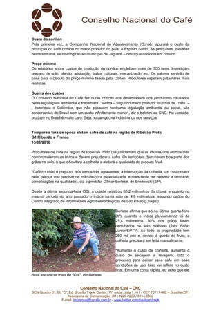 Conselho Nacional do Café – CNC
SCN Quadra 01, Bl. “C”, Ed. Brasília Trade Center, 11º andar, sala 1.101 - CEP 70711-902 – Brasília (DF)
Assessoria de Comunicação: (61) 3226-2269 / 8114-6632
E-mail: imprensa@cncafe.com.br / www.twitter.com/pauloandreck
Custo do conilon
Pela primeira vez, a Companhia Nacional de Abastecimento (Conab) apurará o custo da
produção do café conilon no maior produtor do país, o Espírito Santo. As pesquisas, iniciadas
nesta semana, se restringirão ao município de Jaguaré – destaque nacional em conilon.
Preço mínimo
Os relatórios sobre custos de produção do conilon englobam mais de 300 itens. Investigam
preparo de solo, plantio, adubação, tratos culturais, mecanização etc. Os valores servirão de
base para o cálculo do preço mínimo fixado pela Conab. Produtores esperam patamares mais
realistas.
Guerra dos custos
O Conselho Nacional do Café faz duras críticas aos desembolsos dos produtores causados
pelas legislações ambiental e trabalhista. “Vietnã – segundo maior produtor mundial de café –
, Indonésia e Colômbia, que não possuem nenhuma legislação ambiental ou social, são
concorrentes do Brasil com um custo infinitamente menor“, diz o boletim da CNC. Na verdade,
produzir no Brasil é muito caro. Seja no campo, na indústria ou nos serviços.
Temporais fora de época afetam safra de café na região de Ribeirão Preto
G1 Ribeirão e Franca
13/06/2016
Produtores de café na região de Ribeirão Preto (SP) reclamam que as chuvas dos últimos dias
comprometeram os frutos e devem prejudicar a safra. Os temporais derrubaram boa parte dos
grãos no solo, o que dificultará a colheita e afetará a qualidade do produto final.
“Café no chão é prejuízo. Nós temos três agravantes: a interrupção da colheita, um custo maior
nela, porque vou precisar de mão-de-obra especializada, e mais tarde, se persistir a umidade,
complicações na qualidade”, diz o produtor Gilmar Berlese, de Brodowski (SP).
Desde a última segunda-feira (30), a cidade registrou 66,2 milímetros de chuva, enquanto no
mesmo período do ano passado o índice havia sido de 4,6 milímetros, segundo dados do
Centro Integrado de Informações Agrometeorológicas de São Paulo (Ciiagro).
Berlese afirma que só na última quarta-feira
(1º), quando o índice pluviométrico foi de
25,4 milímetros, 30% dos grãos foram
derrubados no solo molhado (foto: Fabio
Júnior/EPTV). Ao todo, a propriedade tem
250 mil pés e, devido à queda do fruto, a
colheita precisará ser feita manualmente.
"Aumenta o custo de colheita, aumenta o
custo de secagem e lavagem, todo o
processo para deixar esse café em boas
condições de uso. Isso vai refletir no custo
final. Em uma conta rápida, eu acho que ele
deve encarecer mais de 50%", diz Berlese.
 
