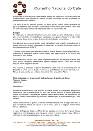 Conselho Nacional do Café – CNC
SCN Quadra 01, Bl. “C”, Ed. Brasília Trade Center, 11º andar, sala 1.101 - CEP 70711-902 – Brasília (DF)
Assessoria de Comunicação: (61) 3226-2269 / 8114-6632
E-mail: imprensa@cncafe.com.br / www.twitter.com/pauloandreck
O irmão dele, o cafeicultor Luis Carlos Berlese, destaca que mesmo com todos os cuidados da
colheita manual, para aproveitar ao máximo os grãos que caíram dos pés, a qualidade do
produto final não será a mesma.
"Um dia só de sol não resolve o problema. Só depois de uma semana começa a resolver um
pouco os problemas, para enxurgar o solo e colocar os maquinários para trabalhar. A terra está
um barro, não separa terra do café, não separa folha, não separa nada" ,diz.
Secagem
Na propriedade do cafeicultor Dimas Fernando Adami, o café que já foi colhido está no terreiro
para secar. Entretanto, em vez de ficarem espalhados, como geralmente ocorre, os grãos estão
amontoados. Dessa forma, em caso de chuva, é mais fácil cobrir com uma lona.
O problema é que, mesmo protegido, o café é prejudicado pela umidade. A solução então é
colocar tudo em um secador mecanizado. Os grãos ficam na máquina por até quatro dias em
temperatura que chega a 100 ºC.
"Encarece muito, porque o secador não pode parar. A gente, às vezes, tem que tocar 24 horas,
quatro dias, e gasta muita energia e muita madeira para poder aquecer. É um produto bem
mais caro no final", explica.
O resultado desse cenário é que, apesar da produtividade maior em relação aos últimos dois
anos, quando a região de Ribeirão Preto registrou estiagem histórica, o café deve sair das
lavouras por um preço mais elevado.
"Por enquanto, a gente está no período de colheita e o café ainda vão chegar beneficiado no
finalzinho de junho, começo de julho. Com isso, a gente fica sem saber um valor real ainda.
Mas, já dá para adiantar que a mão de obra vai ficar mais cara", afirma Adami.
Maior parte das áreas de cana e café do Brasil escapa de geadas, diz Somar
Thomson Reuters
13/06/2016
Reese Ewing
Reuters - O impacto de uma forte frente fria no final de semana no Brasil passou ao largo dos
cinturões de café e cana-de-açúcar do país, com geadas atingindo as regiões produtoras
apenas pontualmente, e as projeções apontam para um lento aumento das temperaturas ao
longo da semana, afirmou nesta segunda-feira o metereologista da Somar Meteorologia Celso
Oliveira.
Alguns casos isolados de geadas podem ter danificado cafezais perto de Poços de Caldas e
São Sebastião de Paraíso, em regiões ao sul de Minas Gerais e ao longo da fronteira entre
Paraná e São Paulo.
A região de Poços de Caldas, em Minas Gerais, registrou uma mínima de 1,7 graus Celsius
negativos no início da segunda-feira, mas outras regiões do cinturão cafeeiro no sul e Minas e
no Paraná tiveram temperaturas acima de um grau, disse a Somar.
 