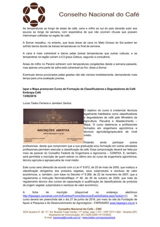 Conselho Nacional do Café – CNC
SCN Quadra 01, Bl. “C”, Ed. Brasília Trade Center, 11º andar, sala 1.101 - CEP 70711-902 – Brasília (DF)
Assessoria de Comunicação: (61) 3226-2269 / 8114-6632
E-mail: imprensa@cncafe.com.br / www.twitter.com/pauloandreck
As temperaturas ao longo de áreas de café, cana e milho ao sul do país deverão subir aos
poucos ao longo da semana, com expectativa de que não ocorram chuvas que possam
interromper colheitas na região de café.
A Somar ressaltou, no entanto, que duas áreas de cana no Mato Grosso do Sul podem ter
sofrido danos devido às baixas temperaturas no final de semana.
A cana é mais vulnerável a danos pelas baixas temperaturas que outras culturas, e as
temperatras na região caíram a 0,5 graus Celsius, segundo a consultoria.
Áreas de milho no Paraná sofreram com temperaturas congelantes desde a semana passada,
mas apenas uma parte da safra está vulnerável ao frio, disse a Somar.
Eventuais danos provocados pelas geadas não são visíveis imediatamente, demandando mais
tempo para uma avaliação precisa.
Iapar e Mapa promovem Curso de Formação de Classificadores e Degustadores de Café
Embrapa Café
13/06/2016
Lucas Tadeu Ferreira e Jamilsen Santos
O objetivo do curso é credenciar técnicos
legalmente habilitados como classificadores
e degustadores de café pelo Ministério da
Agricultura, Pecuária e Abastecimento –
Mapa. O curso destina-se a profissionais
formados em engenheira agronômica e
técnicos agrícola/agropecuária de nível
médio.
Poderão ainda participar outros
profissionais, desde que comprovem que a sua graduação e/ou formação em outras atividades
profissionais permitam executar a classificação de café. Essa comprovação deverá ser feita por
meio de parecer do Conselho Federal de Engenharia e Agronomia – CONFEA. E, também,
será permitida a inscrição de quem estiver no último ano do curso de engenharia agronômica,
técnico agrícola e agropecuária de nível médio.
Este curso será oferecido de acordo com a Lei nº 9.972, de 25 de maio de 2000, que instituiu a
classificação obrigatória dos produtos vegetais, seus subprodutos e resíduos de valor
econômicos, e, também, com base no Decreto nº 6.268, de 22 de novembro de 2007, que a
regulamenta a Instrução Normativa/Mapa nº 46, de 29 de outubro de 2009, que trata do
regulamento técnico dos cursos de capacitação e qualificação de classificadores de produtos
de origem vegetal, subprodutos e resíduos de valor econômico.
A ficha de inscrição (disponível no endereço eletrônico
http://fapeagro.conveniar.com.br/Eventos/Forms/Servicos/EventoDados.aspx?action=1) do
curso deverá ser preenchida até o dia 27 de junho de 2016, por meio do site da Fundação de
Apoio à Pesquisa e Ao Desenvolvimento do Agronegócio - FAPEAGRO www.fapeagro.org.br e
 