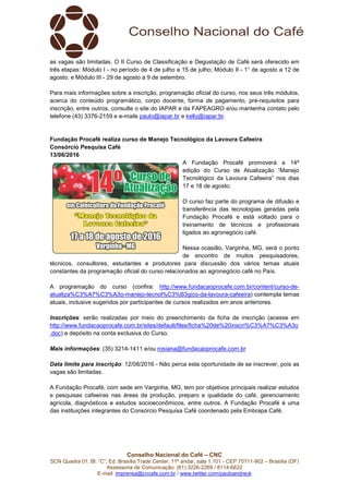 Conselho Nacional do Café – CNC
SCN Quadra 01, Bl. “C”, Ed. Brasília Trade Center, 11º andar, sala 1.101 - CEP 70711-902 – Brasília (DF)
Assessoria de Comunicação: (61) 3226-2269 / 8114-6632
E-mail: imprensa@cncafe.com.br / www.twitter.com/pauloandreck
as vagas são limitadas. O II Curso de Classificação e Degustação de Café será oferecido em
três etapas: Módulo I - no período de 4 de julho a 15 de julho; Módulo II - 1° de agosto a 12 de
agosto; e Módulo III - 29 de agosto a 9 de setembro.
Para mais informações sobre a inscrição, programação oficial do curso, nos seus três módulos,
acerca do conteúdo programático, corpo docente, forma de pagamento, pré-requisitos para
inscrição, entre outros, consulte o site do IAPAR e da FAPEAGRO e/ou mantenha contato pelo
telefone (43) 3376-2159 e e-mails paulo@iapar.br e kelly@iapar.br.
Fundação Procafé realiza curso de Manejo Tecnológico da Lavoura Cafeeira
Consórcio Pesquisa Café
13/06/2016
A Fundação Procafé promoverá a 14ª
edição do Curso de Atualização “Manejo
Tecnológico da Lavoura Cafeeira” nos dias
17 e 18 de agosto.
O curso faz parte do programa de difusão e
transferência das tecnologias geradas pela
Fundação Procafé e está voltado para o
treinamento de técnicos e profissionais
ligados ao agronegócio café.
Nessa ocasião, Varginha, MG, será o ponto
de encontro de muitos pesquisadores,
técnicos, consultores, estudantes e produtores para discussão dos vários temas atuais
constantes da programação oficial do curso relacionados ao agronegócio café no País.
A programação do curso (confira: http://www.fundacaoprocafe.com.br/content/curso-de-
atualiza%C3%A7%C3%A3o-manejo-tecnol%C3%B3gico-da-lavoura-cafeeira) contempla temas
atuais, inclusive sugeridos por participantes de cursos realizados em anos anteriores.
Inscrições: serão realizadas por meio do preenchimento da ficha de inscrição (acesse em
http://www.fundacaoprocafe.com.br/sites/default/files/ficha%20de%20inscri%C3%A7%C3%A3o
.doc) e depósito na conta exclusiva do Curso.
Mais informações: (35) 3214-1411 e/ou rosiana@fundacaoprocafe.com.br
Data limite para inscrição: 12/08/2016 - Não perca esta oportunidade de se inscrever, pois as
vagas são limitadas.
A Fundação Procafé, com sede em Varginha, MG, tem por objetivos principais realizar estudos
e pesquisas cafeeiras nas áreas de produção, preparo e qualidade do café, gerenciamento
agrícola, diagnósticos e estudos socioeconômicos, entre outros. A Fundação Procafé é uma
das instituições integrantes do Consórcio Pesquisa Café coordenado pela Embrapa Café.
 