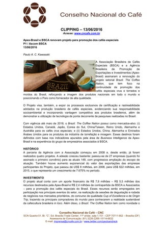 Conselho Nacional do Café – CNC
SCN Quadra 01, Bl. “C”, Ed. Brasília Trade Center, 11º andar, sala 1.101 - CEP 70711-902 – Brasília (DF)
Assessoria de Comunicação: (61) 3226-2269 / 8114-6632
E-mail: imprensa@cncafe.com.br / www.twitter.com/pauloandreck
CLIPPING – 13/06/2016
Acesse: www.cncafe.com.br
Apex-Brasil e BSCA renovam projeto para promoção dos cafés especiais
P1 / Ascom BSCA
13/06/2016
Paulo A. C. Kawasaki
A Associação Brasileira de Cafés
Especiais (BSCA) e a Agência
Brasileira de Promoção de
Exportações e Investimentos (Apex-
Brasil) assinaram a renovação do
projeto setorial Brazil. The Coffee
Nation, que tem foco na
continuidade da promoção dos
cafés especiais crus e torrados e
moídos do Brasil, reforçando a imagem dos produtos nacionais em todo o mundo e
posicionando o País como fornecedor de alta qualidade.
O Projeto visa, também, a expor os processos exclusivos de certificação e rastreabilidade
adotados na produção brasileira de cafés especiais, evidenciando sua responsabilidade
socioambiental e incorporando vantagem competitiva aos produtos brasileiros, além de
demonstrar a utilização de tecnologia de ponta decorrente de pesquisas realizadas no Brasil.
Com vigência até maio de 2018, o Brazil. The Coffee Nation possui como mercados-alvo: (i)
Estados Unidos, Canadá, Japão, Coreia do Sul, China/Taiwan, Reino Unido, Alemanha e
Austrália para os cafés crus especiais; e (ii) Estados Unidos, China, Alemanha e Emirados
Árabes Unidos para os produtos da indústria de torrefação e moagem. Esses destinos foram
definidos com base nos indicadores apurados pela área de Business Intelligence da Apex-
Brasil e na experiência do grupo de empresários associados à BSCA.
HISTÓRICO
A parceria da Agência com a Associação começou em 2008 e, desde então, já foram
realizados quatro projetos. A adesão cresceu bastante: passou-se de 27 empresas (quando foi
assinado o primeiro convênio) para as atuais 148, com progressiva ampliação do escopo de
atuação. Também houve aumento exponencial do valor das exportações das empresas
participantes do Projeto, que passou de US$ 8 milhões, em 2008, para US$ 622 milhões, em
2015, o que representa um crescimento de 7.675% no período.
INVESTIMENTO
O projeto atual conta com um aporte financeiro de R$ 7,9 milhões – R$ 5,5 milhões dos
recursos destinados pela Apex-Brasil e R$ 2,4 milhões de contrapartida da BSCA e Associados
– para a promoção dos cafés especiais do Brasil. Esses recursos serão empregados em
participação nos principais eventos do setor, na realização de sessões de degustação e rodada
de negócios nos mercados prioritários, do concurso de qualidade Cup of Excellence e de Origin
Trip, trazendo os principais compradores do mundo para conhecerem a realidade sustentável
da cafeicultura brasileira in loco. Além disso, o Brazil. The Coffee Nation tem como novidade o
 