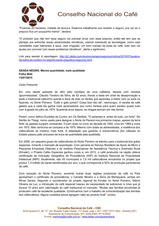 Conselho Nacional do Café – CNC
SCN Quadra 01, Bl. “C”, Ed. Brasília Trade Center, 11º andar, sala 1.101 - CEP 70711-902 – Brasília (DF)
Assessoria de Comunicação: (61) 3226-2269 / 8114-6632
E-mail: imprensa@cncafe.com.br / www.twitter.com/pauloandreck
“Financiei 20 hectares, metade da lavoura. Estamos trabalhando pra receber o seguro, pra ver se o
prejuízo fica um pouquinho menor”, declara.
“O produtor que não tem esse seguro vai precisar arcar com esse prejuízo, então ele tem que se
planejar pra enfrentar essas adversidades climáticas, usando sobretudo as tecnologias, como usar
variedades mais tolerantes à seca, usar irrigação, um bom manejo da poda do café, tudo isso vai
ajudar pra conviver com esses problemas climáticos”, alerta o agrônomo.
Link para assistir à reportagem: http://g1.globo.com/economia/agronegocios/noticia/2015/07/quebra-
da-safra-do-conilon-no-espirito-santo-prejudica-negocios.html.
GEADA NEGRA: Menos quantidade, mais qualidade
Folha Web
13/07/2015
Celso Felizardo
Em uma rápida passada de olho pelo cardápio de uma cafeteria, dessas com receitas
'gourmetizadas', Cláudio Teodoro da Silva, de 63 anos, franze a testa em sinal de desaprovação e
pede o tradicional cafezinho quente e doce de doer os dentes que aprendeu a beber com os avós na
fazenda, no Norte Pioneiro. "Café e gelo juntos? Coisa boa não dá", resmungou. A receita de café
gelado que a cada dia ganha mais apreciadores soa como heresia para quem perdeu quase tudo
com a geada de julho de 1975. Quarenta anos depois, as chagas teimam em não fechar.
Porém, como definiu Euclides da Cunha, em Os Sertões, "O sertanejo é, antes de tudo, um forte". No
Sertão do Tibagi, nome usado para designar o Norte do Paraná nos primeiros mapas, apesar da terra
fértil, as geadas surgiam constantes. Foram duas no início da década de 1950, uma em 1969 e outra
em 1972. Mas nenhuma se compara a de 1975. Mesmo com todas as adversidades, a resiliência dos
cafeicultores se mostrou mais forte. A adaptação que garantiu a sobrevivência dos cafezais no
Estado passou pelo processo da troca da quantidade pela qualidade.
Em 2006, um pequeno grupo de cafeicultores do Norte Pioneiro se atentou para o potencial dos grãos
especiais, mirando o mercado de exportação. Com parceria do Serviço Brasileiro de Apoio às Micro e
Pequenas Empresas (Sebrae) e do Instituto Paranaense de Assistência Técnica e Extensão Rural
(Emater), o Projeto Cafés Especiais ganhou corpo e, em 2012, o café produzido na região obteve
certificação de Indicação Geográfica de Procedência (IGP) do Instituto Nacional da Propriedade
Intelectual (INPI). Atualmente, são 45 municípios e 7,5 mil cafeicultores envolvidos no projeto que
produz 1,3 milhão de sacas beneficiadas por ano, o que corresponde a 50% da produção paranaense
de café.
Com exceção do Norte Pioneiro, somente outras duas regiões produtoras de café no País
apresentam o certificado de procedência: o Cerrado Mineiro e a Serra da Mantiqueira, ambas em
Minas Gerais. Segundo o coordenador do projeto regional da Emater no Norte Pioneiro, Otávio
Oliveira da Luz, a introdução do café especial nasceu da necessidade de sobreviver à crise que já
durava 10 anos sem valorização do café tradicional no mercado. "Muitas das famílias envolvidas já
produzem café de excelente qualidade. Continuamos com o trabalho de conscientização das famílias
dos cafeicultores. Alguns cuidados extras agregam valor ao produto final", contou.
 
