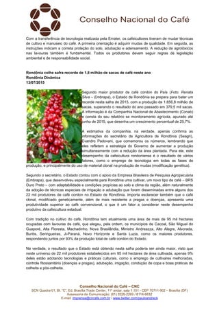 Conselho Nacional do Café – CNC
SCN Quadra 01, Bl. “C”, Ed. Brasília Trade Center, 11º andar, sala 1.101 - CEP 70711-902 – Brasília (DF)
Assessoria de Comunicação: (61) 3226-2269 / 8114-6632
E-mail: imprensa@cncafe.com.br / www.twitter.com/pauloandreck
Com a transferência de tecnologia realizada pela Emater, os cafeicultores tiveram de mudar técnicas
de cultivo e manuseio do café. A primeira orientação é adquirir mudas de qualidade. Em seguida, as
instruções indicam a correta proteção do solo, adubação e adensamento. A redução de agrotóxicos
nas lavouras também é fundamental. Todos os produtores devem seguir regras de legislação
ambiental e de responsabilidade social.
Rondônia colhe safra recorde de 1,8 milhão de sacas de café neste ano
Rondônia Dinâmica
13/07/2015
Segundo maior produtor de café conilon do País (Foto: Renata
Silva – Embrapa), o Estado de Rondônia se prepara para bater um
recorde nesta safra de 2015, com a produção de 1.856,8 milhão de
sacas, superando o resultado do ano passado em 379,5 mil sacas.
A informação é da Companhia Nacional de Abastecimento (Conab)
e consta do seu relatório se monitoramento agrícola, apurado até
junho de 2015, que desenha um crescimento percentual de 25,7%.
A estimativa da companhia, na verdade, apenas confirma as
informações do secretário da Agricultora de Rondônia (Seagri),
Evandro Padovani, que comemorou os números, lembrando que
eles refletem a estratégia do Governo de aumentar a produção
simultaneamente com a redução da área plantada. Para ele, este
desempenho da cafeicultura rondoniense é o resultado de vários
fatores, como o emprego de tecnologia em todas as fases de
produção, e principalmente do uso de material clonal na produção de mudas (modificação genética).
Segundo o secretário, o Estado contou com o apoio da Empresa Brasileira de Pesquisa Agropecuária
(Embrapa), que desenvolveu especialmente para Rondônia uma cultivar, um novo tipo de café – BRS
Ouro Preto – com adaptabilidade e condições propícias ao solo e clima da região, além naturalmente
da adoção de técnicas especiais de irrigação e adubação que foram disseminadas entre alguns dos
22 mil produtores de café conilon no Estado de Rondônia. Importa esclarecer também que o café
clonal, modificado geneticamente, além de mais resistente a pragas e doenças, apresenta uma
produtividade superior ao café convencional, o que é um fator a considerar neste desempenho
produtivo da cafeicultura estadual.
Com tradição no cultivo do café, Rondônia tem atualmente uma área de mais de 95 mil hectares
ocupadas com lavouras de café, que elegeu, pela ordem, os municípios de Cacoal, São Miguel do
Guaporé, Alta Floresta, Machadinho, Nova Brasilândia, Ministro Andreazza, Alto Alegre, Alvorada,
Buritis, Seringueiras, Ji-Paraná, Novo Horizonte e Santa Luzia, como os maiores produtores,
respondendo juntos por 93% da produção total de café conilon do Estado.
Na verdade, o resultado que o Estado está obtendo nesta safra poderia ser ainda maior, visto que
neste universo de 22 mil produtores estabelecidos em 95 mil hectares de área cultivada, apenas 9%
deles estão adotando tecnologias e práticas culturais, como o emprego de cultivares melhoradas,
controle fitossanitário (doenças e pragas), adubação, irrigação, condução de copa e boas práticas de
colheita e pós-colheita.
 