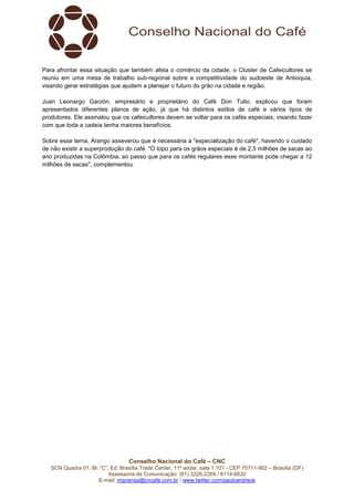 Conselho Nacional do Café – CNC
SCN Quadra 01, Bl. “C”, Ed. Brasília Trade Center, 11º andar, sala 1.101 - CEP 70711-902 – Brasília (DF)
Assessoria de Comunicação: (61) 3226-2269 / 8114-6632
E-mail: imprensa@cncafe.com.br / www.twitter.com/pauloandreck
Para afrontar essa situação que também afeta o comércio da cidade, o Cluster de Cafeicultores se
reuniu em uma mesa de trabalho sub-regional sobre a competitividade do sudoeste de Antioquia,
visando gerar estratégias que ajudem a planejar o futuro do grão na cidade e região.
Juan Leonargo Garzón, empresário e proprietário do Café Don Tulio, explicou que foram
apresentados diferentes planos de ação, já que há distintos estilos de café e vários tipos de
produtores. Ele assinalou que os cafeicultores devem se voltar para os cafés especiais, visando fazer
com que toda a cadeia tenha maiores benefícios.
Sobre esse tema, Arango asseverou que é necessária a "especialização do café", havendo o cuidado
de não existir a superprodução do café. "O topo para os grãos especiais é de 2,5 milhões de sacas ao
ano produzidas na Colômbia, ao passo que para os cafés regulares esse montante pode chegar a 12
milhões de sacas", complementou.
 