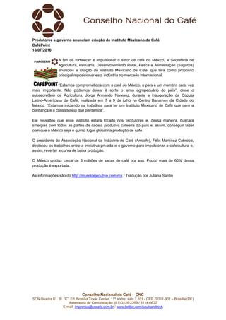 Conselho Nacional do Café – CNC
SCN Quadra 01, Bl. “C”, Ed. Brasília Trade Center, 11º andar, sala 1.101 - CEP 70711-902 – Brasília (DF)
Assessoria de Comunicação: (61) 3226-2269 / 8114-6632
E-mail: imprensa@cncafe.com.br / www.twitter.com/pauloandreck
Produtores e governo anunciam criação de Instituto Mexicano de Café
CaféPoint
13/07/2016
A fim de fortalecer e impulsionar o setor de café no México, a Secretaria de
Agricultura, Pecuária, Desenvolvimento Rural, Pesca e Alimentação (Sagarpa)
anunciou a criação do Instituto Mexicano de Café, que terá como propósito
principal reposicionar esta indústria no mercado internacional.
“Estamos comprometidos com o café do México, o país é um membro cada vez
mais importante. Não podemos deixar à sorte o tema agropecuário do país”, disse o
subsecretário de Agricultura, Jorge Armando Narváez, durante a inauguração da Cúpula
Latino-Americana de Café, realizada em 7 a 9 de julho no Centro Banamex da Cidade do
México. “Estamos iniciando os trabalhos para ter um Instituto Mexicano de Café que gere a
confiança e a consistência que perdemos”.
Ele ressaltou que esse instituto estará focado nos produtores e, dessa maneira, buscará
sinergias com todas as partes da cadeia produtiva cafeeira do país e, assim, conseguir fazer
com que o México seja o quinto lugar global na produção de café.
O presidente da Associação Nacional da Indústria de Café (Anicafé), Félix Martínez Cabreba,
destacou os trabalhos entre a iniciativa privada e o governo para impulsionar a cafeicultura e,
assim, reverter a curva de baixa produção.
O México produz cerca de 3 milhões de sacas de café por ano. Pouco mais de 60% dessa
produção é exportada.
As informações são do http://mundoejecutivo.com.mx / Tradução por Juliana Santin
 