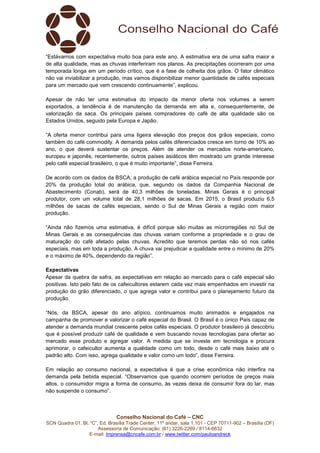 Conselho Nacional do Café – CNC
SCN Quadra 01, Bl. “C”, Ed. Brasília Trade Center, 11º andar, sala 1.101 - CEP 70711-902 – Brasília (DF)
Assessoria de Comunicação: (61) 3226-2269 / 8114-6632
E-mail: imprensa@cncafe.com.br / www.twitter.com/pauloandreck
“Estávamos com expectativa muito boa para este ano. A estimativa era de uma safra maior e
de alta qualidade, mas as chuvas interferiram nos planos. As precipitações ocorreram por uma
temporada longa em um período crítico, que é a fase de colheita dos grãos. O fator climático
não vai inviabilizar a produção, mas vamos disponibilizar menor quantidade de cafés especiais
para um mercado que vem crescendo continuamente”, explicou.
Apesar de não ter uma estimativa do impacto da menor oferta nos volumes a serem
exportados, a tendência é de manutenção da demanda em alta e, consequentemente, de
valorização da saca. Os principais países compradores do café de alta qualidade são os
Estados Unidos, seguido pela Europa e Japão.
“A oferta menor contribui para uma ligeira elevação dos preços dos grãos especiais, como
também do café commodity. A demanda pelos cafés diferenciados cresce em torno de 10% ao
ano, o que deverá sustentar os preços. Além de atender os mercados norte-americano,
europeu e japonês, recentemente, outros países asiáticos têm mostrado um grande interesse
pelo café especial brasileiro, o que é muito importante”, disse Ferreira.
De acordo com os dados da BSCA, a produção de café arábica especial no País responde por
20% da produção total do arábica, que, segundo os dados da Companhia Nacional de
Abastecimento (Conab), será de 40,3 milhões de toneladas. Minas Gerais é o principal
produtor, com um volume total de 28,1 milhões de sacas. Em 2015, o Brasil produziu 6,5
milhões de sacas de cafés especiais, sendo o Sul de Minas Gerais a região com maior
produção.
“Ainda não fizemos uma estimativa, é difícil porque são muitas as microrregiões no Sul de
Minas Gerais e as consequências das chuvas variam conforme a propriedade e o grau de
maturação do café afetado pelas chuvas. Acredito que teremos perdas não só nos cafés
especiais, mas em toda a produção. A chuva vai prejudicar a qualidade entre o mínimo de 20%
e o máximo de 40%, dependendo da região”.
Expectativas
Apesar da quebra de safra, as expectativas em relação ao mercado para o café especial são
positivas. Isto pelo fato de os cafeicultores estarem cada vez mais empenhados em investir na
produção do grão diferenciado, o que agrega valor e contribui para o planejamento futuro da
produção.
“Nós, da BSCA, apesar do ano atípico, continuamos muito animados e engajados na
campanha de promover e valorizar o café especial do Brasil. O Brasil é o único País capaz de
atender a demanda mundial crescente pelos cafés especiais. O produtor brasileiro já descobriu
que é possível produzir café de qualidade e vem buscando novas tecnologias para ofertar ao
mercado esse produto e agregar valor. A medida que se investe em tecnologia e procura
aprimorar, o cafeicultor aumenta a qualidade como um todo, desde o café mais baixo até o
padrão alto. Com isso, agrega qualidade e valor como um todo”, disse Ferreira.
Em relação ao consumo nacional, a expectativa é que a crise econômica não interfira na
demanda pela bebida especial. “Observamos que quando ocorrem períodos de preços mais
altos, o consumidor migra a forma de consumo, às vezes deixa de consumir fora do lar, mas
não suspende o consumo”.
 