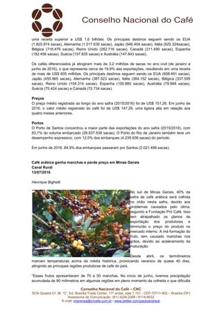 Conselho Nacional do Café – CNC
SCN Quadra 01, Bl. “C”, Ed. Brasília Trade Center, 11º andar, sala 1.101 - CEP 70711-902 – Brasília (DF)
Assessoria de Comunicação: (61) 3226-2269 / 8114-6632
E-mail: imprensa@cncafe.com.br / www.twitter.com/pauloandreck
uma receita superior a US$ 1,6 bilhões. Os principais destinos seguem sendo os EUA
(1.825.974 sacas), Alemanha (1.017.630 sacas), Japão (946.404 sacas), Itália (825.324sacas),
Bélgica (716.479 sacas), Reino Unido (282.716 sacas), Canadá (211.490 sacas), Espanha
(182.456 sacas), Suécia (157.835 sacas) e Austrália (147.843 sacas).
Os cafés diferenciados já atingiram mais de 3,2 milhões de sacas no ano civil (de janeiro a
junho de 2016), o que representa cerca de 19,9% das exportações, resultando em uma receita
de mais de US$ 605 milhões. Os principais destinos seguem sendo os EUA (608.491 sacas),
Japão (455.965 sacas), Alemanha (387.023 sacas), Itália (364.152 sacas), Bélgica (337.595
sacas), Reino Unido (104.314 sacas), Espanha (100.880 sacas), Austrália (79.994 sacas),
Suécia (75.424 sacas) e Canadá (72.734 sacas).
Preços
O preço médio registrado ao longo do ano safra (2015/2016) foi de US$ 151,26. Em junho de
2016, o valor médio registrado do café foi de US$ 147,29, uma ligeira alta em relação aos
quatro meses anteriores.
Portos
O Porto de Santos concentrou a maior parte das exportações do ano safra (2015/2016), com
83,7% do volume embarcado (29.637.538 sacas). O Porto do Rio de Janeiro também teve um
desempenho expressivo, com 12,0% dos embarques (4.235.636 sacas) do período.
Em junho de 2016, 84,9% dos embarques passaram por Santos (2.021.488 sacas).
Café arábica ganha manchas e perde preço em Minas Gerais
Canal Rural
13/07/2016
Henrique Bighetti
No sul de Minas Gerais, 40% da
safra de café arábica será colhida
no chão nesta safra, devido aos
problemas causados pelo clima,
segundo a Fundação Pró Café. Isso
tem atrapalhado os planos de
exportação dos produtores e
diminuído o preço do produto no
mercado interno. A má formação do
fruto, tem causado manchas nos
grãos, devido ao aceleramento da
maturação.
Desde abril, os termômetros
marcam temperaturas acima da média histórica, provocando veranico de quase 40 dias,
atingindo as principais regiões produtoras de café do país.
“Esses frutos apresentaram de 70 a 50 manchas. No início de junho, tivemos precipitação
acumulada de 90 milímetros em algumas regiões em pleno momento da colheita o que dificulta
 