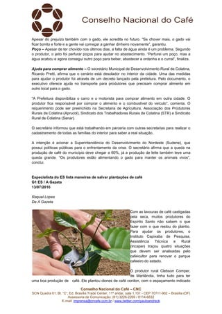 Conselho Nacional do Café – CNC
SCN Quadra 01, Bl. “C”, Ed. Brasília Trade Center, 11º andar, sala 1.101 - CEP 70711-902 – Brasília (DF)
Assessoria de Comunicação: (61) 3226-2269 / 8114-6632
E-mail: imprensa@cncafe.com.br / www.twitter.com/pauloandreck
Apesar do prejuízo também com o gado, ele acredita no futuro. “Se chover mais, o gado vai
ficar bonito e forte e a gente vai começar a ganhar dinheiro novamente”, garantiu.
Poço – Apesar de ter chovido nos últimos dias, a falta de água ainda é um problema. Segundo
o produtor, o jeito foi perfurar poços para ajudar no abastecimento. “Perfurei um poço, mas a
água acabou e agora consegui outro poço para beber, abastecer a ordenha e o curral”, finaliza.
Ajuda para comprar alimento – O secretário Municipal de Desenvolvimento Rural de Colatina,
Ricardo Pretti, afirma que o cenário está desolador no interior da cidade. Uma das medidas
para ajudar o produtor foi através de um decreto lançado pela prefeitura. Pelo documento, o
executivo oferece ajuda no transporte para produtores que precisam comprar alimento em
outro local para o gado.
“A Prefeitura disponibiliza o carro e o motorista para comprar alimento em outra cidade. O
produtor fica responsável por comprar o alimento e o combustível do veículo”, comenta. O
requerimento pode ser preenchido na Secretaria de Agricultura, Associação dos Produtores
Rurais de Colatina (Aprucol), Sindicato dos Trabalhadores Rurais de Colatina (STR) e Sindicato
Rural de Colatina (Senar).
O secretário informou que está trabalhando em parceria com outras secretarias para realizar o
cadastramento de todas as famílias do interior para saber a real situação.
A intenção é acionar a Superintendência do Desenvolvimento do Nordeste (Sudene), que
possui políticas públicas para o enfrentamento da crise. O secretário afirma que a queda na
produção de café do município deve chegar a 60%, já a produção de leite também teve uma
queda grande. “Os produtores estão alimentando o gado para manter os animais vivos”,
conclui.
Especialista do ES lista maneiras de salvar plantações de café
G1 ES / A Gazeta
13/07/2016
Raquel Lopes
De A Gazeta
Com as lavouras de café castigadas
pela seca, muitos produtores do
Espírito Santo não sabem o que
fazer com o que restou do plantio.
Para ajudar os produtores, o
Instituto Capixaba de Pesquisa,
Assistência Técnica e Rural
(Incaper) traçou quatro situações
que devem ser analisadas pelo
cafeicultor para renovar o parque
cafeeiro do estado.
O produtor rural Clebson Comper,
de Marilândia, tinha tudo para ter
uma boa produção de café. Ele plantou clones de café conilon, com o espaçamento indicado
 