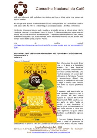 Conselho Nacional do Café – CNC
SCN Quadra 01, Bl. “C”, Ed. Brasília Trade Center, 11º andar, sala 1.101 - CEP 70711-902 – Brasília (DF)
Assessoria de Comunicação: (61) 3226-2269 / 8114-6632
E-mail: imprensa@cncafe.com.br / www.twitter.com/pauloandreck
está com volume de café controlado, sem sobras, por isso, a lei da oferta e da procura vai
vigorar", avaliou.
A Cooxupé deve receber na safra atual um volume correspondente a 5,5 milhões de sacas da
café. Desse total, 4,2 milhões serão entregues pelos cooperados e 1,3 milhão por terceiros.
"Ainda não foi possível apurar qual a queda na produção, porque a colheita ainda não foi
concluída, mas que a produção será menor já é certo. O volume recebido pela cooperativa não
vai cair, isto porque ampliamos a nossa atuação. O principal problema enfrentado é em relação
ao tamanho dos grãos, que estão menores, sendo necessário um maior volume de café para
compor a saca de 60 quilos", explicou Paulino.
Link da matéria original:
http://www.diariodocomercio.com.br/noticia.php?tit=cooxupe_amplia_area_de_estoques&id=15
8190
Brasil: Nestlé e BSCA selecionam melhores cafés para cápsulas NESCAFÉ Dolce Gusto
P1 / Ascom BSCA
13/08/2015
Paulo A. C. Kawasaki
Com informações da Nestlé Brasil
Ltda. — A Nestlé e a Associação
Brasileira de Cafés Especiais
(BSCA) anunciam o lançamento do
Concurso Colheita Premiada, uma
iniciativa realizada em parceria com
o Ministério da Agricultura, Pecuária
e Abastecimento (Mapa) para
valorizar os cafeicultores nacionais
e eleger o melhor café cultivado
entre todas as regiões produtoras
do País.
O vencedor será selecionado por
uma comissão julgadora e terá o
lote utilizado em uma edição
especial de cápsulas NESCAFÉ®
Dolce Gusto®, 100% brasileira, que
fará parte da série “cafés do
mundo”, a qual incrementa o
portfólio global da multinacional com
dois novos sabores a cada ano.
Esta é a primeira vez que o café do
Brasil será escolhido como a grande
estrela.
O Concurso Colheita Premiada é
aberto a todos os produtores de
cafés colhidos no Brasil na safra 2015, dentro das categorias Conilon, Arábica natural e Arábica
 