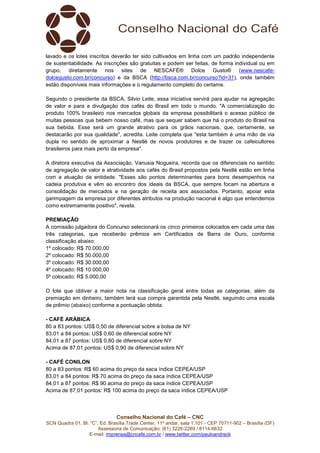 Conselho Nacional do Café – CNC
SCN Quadra 01, Bl. “C”, Ed. Brasília Trade Center, 11º andar, sala 1.101 - CEP 70711-902 – Brasília (DF)
Assessoria de Comunicação: (61) 3226-2269 / 8114-6632
E-mail: imprensa@cncafe.com.br / www.twitter.com/pauloandreck
lavado e os lotes inscritos deverão ter sido cultivados em linha com um padrão independente
de sustentabilidade. As inscrições são gratuitas e podem ser feitas, de forma individual ou em
grupo, diretamente nos sites de NESCAFÉ® Dolce Gusto® (www.nescafe-
dolcegusto.com.br/concurso) e da BSCA (http://bsca.com.br/concurso?id=31), onde também
estão disponíveis mais informações e o regulamento completo do certame.
Segundo o presidente da BSCA, Silvio Leite, essa iniciativa servirá para ajudar na agregação
de valor e para a divulgação dos cafés do Brasil em todo o mundo. "A comercialização do
produto 100% brasileiro nos mercados globais da empresa possibilitará o acesso público de
muitas pessoas que bebem nosso café, mas que sequer sabem que há o produto do Brasil na
sua bebida. Esse será um grande atrativo para os grãos nacionais, que, certamente, se
destacarão por sua qualidade", acredita. Leite completa que "esta também é uma mão de via
dupla no sentido de aproximar a Nestlé de novos produtores e de trazer os cafeicultores
brasileiros para mais perto da empresa".
A diretora executiva da Associação, Vanusia Nogueira, recorda que os diferenciais no sentido
de agregação de valor e atratividade aos cafés do Brasil propostos pela Nestlé estão em linha
com a atuação da entidade. "Esses são pontos determinantes para bons desempenhos na
cadeia produtiva e vêm ao encontro dos ideais da BSCA, que sempre focam na abertura e
consolidação de mercados e na geração de receita aos associados. Portanto, apoiar esta
garimpagem da empresa por diferentes atributos na produção nacional é algo que entendemos
como extremamente positivo", revela.
PREMIAÇÃO
A comissão julgadora do Concurso selecionará os cinco primeiros colocados em cada uma das
três categorias, que receberão prêmios em Certificados de Barra de Ouro, conforme
classificação abaixo:
1º colocado: R$ 70.000,00
2º colocado: R$ 50.000,00
3º colocado: R$ 30.000,00
4º colocado: R$ 10.000,00
5º colocado: R$ 5.000,00
O lote que obtiver a maior nota na classificação geral entre todas as categorias, além da
premiação em dinheiro, também terá sua compra garantida pela Nestlé, seguindo uma escala
de prêmio (abaixo) conforme a pontuação obtida.
- CAFÉ ARÁBICA
80 a 83 pontos: US$ 0,50 de diferencial sobre a bolsa de NY
83,01 a 84 pontos: US$ 0,60 de diferencial sobre NY
84,01 a 87 pontos: US$ 0,80 de diferencial sobre NY
Acima de 87,01 pontos: US$ 0,90 de diferencial sobre NY
- CAFÉ CONILON
80 a 83 pontos: R$ 60 acima do preço da saca índice CEPEA/USP
83,01 a 84 pontos: R$ 70 acima do preço da saca índice CEPEA/USP
84,01 a 87 pontos: R$ 90 acima do preço da saca índice CEPEA/USP
Acima de 87,01 pontos: R$ 100 acima do preço da saca índice CEPEA/USP
 