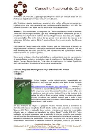 Conselho Nacional do Café – CNC
SCN Quadra 01, Bl. “C”, Ed. Brasília Trade Center, 11º andar, sala 1.101 - CEP 70711-902 – Brasília (DF)
Assessoria de Comunicação: (61) 3226-2269 / 8114-6632
E-mail: imprensa@cncafe.com.br / www.twitter.com/pauloandreck
diferente de um para outro. “A população paulista precisa saber que este café existe em São
Paulo e que ela pode consumir esse produto”, pediu Eduardo.
Além de educar o paladar paulista para apreciar um grão melhor, a Câmara quer apostar em
iniciativas como uma maior penetração nas tradicionais padarias paulistas – indo além das
cafeterias gourmet – e em hotéis, grandes espaços de circulação de turistas.
Mudança – Por unanimidade, os integrantes da Câmara escolheram Eduardo Carvalhaes
Junior como seu novo presidente no lugar de e indicado por Nathan Herszkowicz, que sai da
presidência em cumprimento à proibição de mandato por mais de dois anos (uma eleição e
uma recondução). “Mas tenho certeza de que jamais vamos prescindir da presença e da
colaboração do Nathan aqui na Câmara”, apontou Alberto Amorim, coordenador das Câmaras
Setoriais.
Participando da Câmara desde sua criação, Eduardo quer dar continuidade ao trabalho do
antigo presidente e aumentar a participação nas reuniões das entidades ligadas ao café, dos
mais diferentes elos da cadeia produtiva do café. “Quanto maior for a participação, melhor,
mais novas ideias vão aparecer”, pontuou.
Ele convocou ainda para intensificar os trabalhos os participantes do encontro, representantes
de associações de produtores e sindicatos rurais de cidades como São Sebastião da Grama,
Santos, Franca e Espírito Santo do Pinhal, além de colaboradores do Instituto Agronômico
(IAC), de Campinas, e do Instituto de Tecnologia de Alimentos (Ital).
Consórcio Pesquisa Café divulga nova edição da Revista Coffee Science
Embrapa Café
13/08/2015
Flávia Bessa
A Coffee Science, revista técnico-científica especializada em
cafeicultura, lança mais uma edição (clique aqui e acesse o volume
10, número 3, 2015)
http://coffeescience.ufla.br/index.php/Coffeescience. A publicação é
uma iniciativa do Consórcio Pesquisa Café, coordenado pela Embrapa
Café, em parceria com a Universidade Federal de Lavras - Ufla e tem
o objetivo de contribuir para o desenvolvimento da pesquisa e da
cultura do café no Brasil. A revista publica trimestralmente artigos
originais completos com tradução integral para o inglês e está
disponível no Observatório do Café do Consórcio Pesquisa Café e no
site da revista Coffee Science.
Um dos destaques da edição é a pesquisa intitulada "Análise técnica e econômica de
diferentes sistemas de transplantio de café (Coffea arabica L.)", conduzida no município de
Nazareno-MG. Para a realização desse estudo, empregaram-se conjuntos mecanizados
utilizados para a realização do transplantio da cultivar Catuaí Vermelho IAC 144. Foram
analisados os tempos necessários para a realização de diversas operações dos conjuntos
mecanizados nos diferentes sistemas avaliados, seus respectivos custos fixos e variáveis e os
respectivos parâmetros de desempenho operacional. De acordo com os dados obtidos na
análise técnica e econômica de diferentes sistemas de transplantio, conclui-se que, dentre os
 