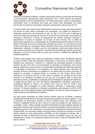 Conselho Nacional do Café – CNC
SCN Quadra 01, Bl. “C”, Ed. Brasília Trade Center, 11º andar, sala 1.101 - CEP 70711-902 – Brasília (DF)
Assessoria de Comunicação: (61) 3226-2269 / 8114-6632
E-mail: imprensa@cncafe.com.br / www.twitter.com/pauloandreck
sistemas de transplantio avaliados, o sistema mecanizado mostrou-se mais viável tecnicamente
e economicamente, apresentando custos operacionais 13% e 18,9% inferiores aos sistemas
semimecanizado e manual respectivamente. Os fatores depreciação, reparos e manutenção e
combustíveis foram os elementos dos custos que tiveram mais participação nos custos
operacionais dos sistemas mecanizados estudados, apresentando valores acima de 17%.
A revista também traz o estudo sobre "Delineamento de zonas de manejo para macronutrientes
em lavoura de café conilon consorciada com seringueira", cujo objetivo foi determinar a
distribuição espacial dos macronutrientes do solo, Ca, Mg, K e P, bem como a definição de
zonas de manejo para aplicação de insumos em uma lavoura de café conilon consorciada com
seringueira, utilizando-se a técnica de agrupamento por método hierárquico associada à
geoestatística. O estudo foi realizado no município de Nova Venécia, ES. A análise de
agrupamento integrada com a caracterização da variabilidade espacial dos atributos do solo foi
eficaz na definição de zonas de manejo para aplicação de insumos, em uma lavoura de café
conilon consorciada com seringueira. Esses resultados inferem que a junção das ferramentas
matemáticas, utilizadas no trabalho, pode ser uma alternativa viável para balizar lavoura de
café conilon consorciada com seringueira. O conhecimento da distribuição espacial associada à
definição de zonas de manejo pode ser usado para aumentar a eficiência de aplicação dos
fertilizantes agrícolas.
Também é tema tratado nesse volume da publicação o trabalho sobre "Variabilidade espacial
da dose de P2O5 e K2O para adubação diferenciada e convencional em lavoura cafeeira",
realizado para caracterizar a estrutura e a magnitude da distribuição espacial de atributos
químicos do solo, bem como da recomendação de aplicação de fertilizantes numa lavoura
cafeeira. Objetivou-se ainda comparar a recomendação de aplicação de fertilizantes baseados
na amostragem convencional e na amostragem em malha quadrada, para cafeicultura de
precisão, de forma a demonstrar as vantagens do uso desta forma de manejo da lavoura. O
trabalho foi conduzido na fazenda Brejão, no município de Três Pontas, Minas Gerais,
utilizando-se os atributos químicos do solo, fósforo e potássio. As amostras de solo foram
enviadas a um laboratório de análise de solo para que se pudessem obter os teores dos
elementos químicos, possibilitando a realização da recomendação de aplicação de fertilizantes.
A análise desses dados, por meio das técnicas geoestatísticas, possibilitou caracterizar a
variabilidade espacial do fósforo e do potássio, bem como da dose de P2O5 e K2O
recomendada pela amostragem em malha quadrada, permitindo o mapeamento dessas
variáveis. Foi possível identificar as diferenças apresentadas pela dosagem de P2O5 e K2O
baseadas nas recomendações obtidas pela amostragem convencional e pela amostragem em
malha quadrada, para cafeicultura de precisão.
Na mais recente publicação da Coffee Science também pode ser conhecida a pesquisa
"Substituição de fertilizante por fitomassa de leguminosas arbóreas em lavoura cafeeira". O uso
de fitomassa de leguminosas arbóreas na lavoura cafeeira surge como alternativa para
melhorar a qualidade química do solo e reduzir os custos de produção do café. Objetivou-se,
no trabalho, avaliar o efeito da adição superficial de fitomassa de quatro espécies arbóreas de
leguminosas (Cajanus cajan, Mimosa scabrella, Leucaena leucocephala e Acacia mangium) na
qualidade química do solo, enfatizando o seu potencial de substituição de fertilizantes químicos
à base de NPK, em monocultivo cafeeiro sob esse manejo. O estudo foi conduzido em lavoura
cafeeira situada em área experimental da EPAMIG, em São Sebastião do Paraíso, MG. A
fitomassa de todas as leguminosas promoveu melhoria na qualidade química do solo, com
destaque para a leucena, que apresentou potencial para reduzir custos de fertilizantes NPK na
lavoura cafeeira.
 