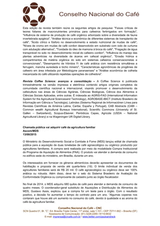 Conselho Nacional do Café – CNC
SCN Quadra 01, Bl. “C”, Ed. Brasília Trade Center, 11º andar, sala 1.101 - CEP 70711-902 – Brasília (DF)
Assessoria de Comunicação: (61) 3226-2269 / 8114-6632
E-mail: imprensa@cncafe.com.br / www.twitter.com/pauloandreck
Esta edição da revista também reúne os seguintes artigos de pesquisa: "Faixas críticas de
teores foliares de macronutrientes primários para cafeeiros fertirrigados em formação",
"Influência de sistema de produção de café orgânico arborizado sobre a diversidade de fauna
invertebrada epigéica", "Análise técnica e econômica de diferentes sistemas de transplantio de
café", "Ácido cítrico e fósforo no desenvolvimento e estado nutricional de mudas de café",
"Níveis de cromo em mudas de café conilon desenvolvido em substrato com iodo de curtume
com adubação alternativa", "Toxidade do óleo de mamona à broca do café", "Fragação de água
transpirável no solo no desenvolvimento inicial do cafeeiro conilon", "Influência do manejo das
plantas adventícias na diversidade de ácaros em cafezal orgânico", "Erosão hídrica e
compartimentos de matéria orgânica do solo em sistemas cafeeiros conservacionistas e
convencionais", "Desempenho de híbridos f1 de café arábica com resistência simultânea a
ferrugem, mancha aureolada e bicho mineiro", "Características agronômicas de progênies de
cafeeiro em área infestada por Meloidogyne paranaenses" e "Análise econômica de colheita
mecanizada do café utilizando repetidas operações de colhedora".
Revista Coffee Science: avanços e consolidação – A Coffee Science é publicada
trimestralmente na versão impressa e eletrônica contendo artigos originais completos da
comunidade científica nacional e internacional, visando promover o desenvolvimento da
cafeicultura nas áreas de Ciências Agrárias, Ciências Biológicas, Ciência dos Alimentos e
Ciências Sociais Aplicadas, entre outras. É indexada ao AGRIS-FAO (International Information
System for the Agricultural Sciencesand Technology), AGROBASE-IBICT (Instituto Brasileiro de
Informação em Ciência e Tecnologia), Latindex (Sistema Regional de Informaciónen Línea para
Revistas Científicas de América Latina, Caribe, España y Portugal), CAB Abstracts (CABI –
Common wealth Agricultural Bureaux International), Scientific Commons (University of St.
Gallen – Switzerland), Scopus-Elsevier, Periódicos Capes, Agricola (USDA – National
Agricultural Library) e na Wageningen UR Digital Library.
Chamada pública vai adquirir café da agricultura familiar
Ascom/MDS
13/08/2015
O Ministério do Desenvolvimento Social e Combate à Fome (MDS) lançou edital de chamada
pública para a aquisição de duas toneladas de café agroecológico ou orgânico produzido por
agricultores familiares. A compra será realizada por meio da modalidade Compra Institucional
do Programa de Aquisição de Alimentos (PAA). O produto vai atender a demanda de consumo
no edifício sede do ministério, em Brasília, durante um ano.
Os interessados em fornecer os gêneros alimentícios deverão apresentar os documentos de
habilitação e proposta de venda até quarta-feira (19). O limite individual de venda dos
agricultores familiares será de R$ 20 mil. O café agroecológico ou orgânico deve ser 100%
arábica ou robusta. Além disso, deve ter o selo do Sistema Brasileiro de Avaliação da
Conformidade Orgânica ou comprovante de cadastro junto ao órgão fiscalizador.
No final de 2014, o MDS adquiriu 680 quilos de café para atender a demanda de consumo de
quatro meses. O coordenador-geral substituto de Aquisições e Distribuição de Alimentos do
MDS, Gustavo Assis, explicou que a compra foi um teste para o órgão. Com o resultado
positivo, a decisão foi aumentar o tempo do contrato para um ano. “Algumas copeiras nos
contaram que houve até um aumento no consumo do café, devido à qualidade e ao aroma do
café da agricultura familiar.
 