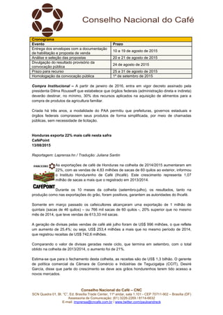 Conselho Nacional do Café – CNC
SCN Quadra 01, Bl. “C”, Ed. Brasília Trade Center, 11º andar, sala 1.101 - CEP 70711-902 – Brasília (DF)
Assessoria de Comunicação: (61) 3226-2269 / 8114-6632
E-mail: imprensa@cncafe.com.br / www.twitter.com/pauloandreck
Cronograma
Evento Prazo
Entrega dos envelopes com a documentação
de habilitação e proposta de venda
10 a 19 de agosto de 2015
Análise e seleção das propostas 20 e 21 de agosto de 2015
Divulgação do resultado provisório da
convocação pública
24 de agosto de 2015
Prazo para recurso 25 a 31 de agosto de 2015
Homologação da convocação pública 1º de setembro de 2015
Compra Institucional – A partir de janeiro de 2016, entra em vigor decreto assinado pela
presidenta Dilma Rousseff que estabelece que órgãos federais (administração direta e indireta)
deverão destinar, no mínimo, 30% dos recursos aplicados na aquisição de alimentos para a
compra de produtos da agricultura familiar.
Criada há três anos, a modalidade do PAA permitiu que prefeituras, governos estaduais e
órgãos federais comprassem seus produtos de forma simplificada, por meio de chamadas
públicas, sem necessidade de licitação.
Honduras exporta 22% mais café nesta safra
CaféPoint
13/08/2015
Reportagem: Laprensa.hn / Tradução: Juliana Santin
As exportações de café de Honduras na colheita de 2014/2015 aumentaram em
22%, com as vendas de 4,83 milhões de sacas de 60 quilos ao exterior, informou
o Instituto Hondurenho de Café (Ihcafé). Este crescimento representa 1,07
milhão de sacas a mais que o registrado em 2013/2014.
Durante os 10 meses da colheita (setembro-julho), os resultados, tanto na
produção como nas exportações do grão, foram positivos, garantem as autoridades do Ihcafé.
Somente em março passado os cafeicultores alcançaram uma exportação de 1 milhão de
quintais (sacas de 46 quilos) – ou 766 mil sacas de 60 quilos -, 20% superior que no mesmo
mês de 2014, que teve vendas de 613,33 mil sacas.
A geração de divisas pelas vendas de café até julho foram de US$ 996 milhões, o que reflete
um aumento de 25,4%; ou seja, US$ 253,4 milhões a mais que no mesmo período de 2014,
que registrou receitas de US$ 742,6 milhões.
Comparando o valor de divisas geradas neste ciclo, que termina em setembro, com o total
obtido na colheita de 2013/2014, o aumento foi de 21%.
Estima-se que para o fechamento desta colheita, as receitas são de US$ 1,3 bilhão. O gerente
de política comercial da Câmara de Comércio e Indústrias de Tegucigalpa (CCIT), Desiré
García, disse que parte do crescimento se deve aos grãos hondurenhos terem tido acesso a
novos mercados.
 