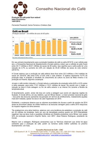 Conselho Nacional do Café – CNC
SCN Quadra 01, Bl. “C”, Ed. Brasília Trade Center, 11º andar, sala 1.101 - CEP 70711-902 – Brasília (DF)
Assessoria de Comunicação: (61) 3226-2269 / 8114-6632
E-mail: imprensa@cncafe.com.br / www.twitter.com/pauloandreck
Produção de café pode ficar estável
Valor Econômico
14/01/2015
Fernanda Pressinott, Carine Ferreira e Cristiano Zaia
Em seu primeiro levantamento para a produção brasileira de café na safra 2015/16, a ser colhida este
ano, a Companhia Nacional de Abastecimento (Conab) estimou ontem que a colheita do grão ficará
entre 44,11 milhões e 46,61 milhões de sacas de 60 quilos. Isso significa que a safra pode ter uma
redução de 2,7% ou aumento de 2,8% em relação às 45,34 milhões de sacas do ciclo anterior
(2014/15).
A Conab estimou que a produção de café arábica deve ficar entre 32,5 milhões e 34,4 milhões de
sacas em 2015/16, alta entre 0,6% e 6,5% ante o ciclo anterior. O arábica representa 73,7% da
produção total. A projeção é resultado do crescimento da cultura na Zona da Mata mineira e na
produção do Paraná, segundo a autarquia.
Já para o café conilon (robusta), a Conab reduziu a estimativa de produção entre 8,8% e 6,3% sobre
a safra passada, para entre 11,61 milhões a 12,21 milhões de sacas. De acordo com o órgão, a
redução se deve à forte estiagem no fim da safra anterior e ao intenso frio durante a florada da
temporada atual.
O levantamento, porém, ainda não leva em conta a estiagem que ocorre em algumas regiões do
Sudeste. A Conab afirma, em seu relatório, que em Minas Gerais - o maior produtor nacional do grão
- boa parte das lavouras apresenta recuperação em termos de enfolhamento, notadamente aquelas
mais bem tratadas, apesar da seca e do calor registrados em 2014.
Entretanto, a autarquia observa que os volumes acumulados de chuvas a partir de outubro de 2014
ainda se encontram abaixo da média histórica e as lavouras carregam para a safra 2015 resquícios
do impacto negativo do clima adverso.
"Se analisarmos uma série histórica, estamos com uma tendência de estabilizar a produção de café
em 45 milhões de toneladas, tanto em ano de bienalidade positiva quanto em 2015 [bienalidade
negativa]. Isso se deve muito a questões climáticas em Estados produtores como Minas, com quase
52% da produção nacional e Espírito Santo, com 26%", disse Rubens Rodrigues, presidente da
Conab.
Mesmo com a estiagem, Rodrigues acrescentou que os "técnicos observam que ainda há água
suficiente para a produção de café, porém os números serão melhor auferidos no próximo
levantamento", em maio.
 