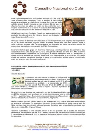 Conselho Nacional do Café – CNC
SCN Quadra 01, Bl. “C”, Ed. Brasília Trade Center, 11º andar, sala 1.101 - CEP 70711-902 – Brasília (DF)
Assessoria de Comunicação: (61) 3226-2269 / 8114-6632
E-mail: imprensa@cncafe.com.br / www.twitter.com/pauloandreck
Para o presidente-executivo do Conselho Nacional do Café (CNC),
Silas Brasileiro (foto: divulgação CNC), a situação é preocupante
porque a seca já está se refletindo na formação dos grãos que serão
colhidos a partir de abril (robusta) e maio (arábica). Ele diz que, em
algumas lavouras, os grãos não estão se desenvolvendo bem e
deverão ficar menores. E já há casos de lavouras abortando os grãos,
que caem dos pés pois não têm resistência à seca e ao calor.
O CNC encomendou à Fundação Procafé um levantamento sobre a
produção do grão este ano. Os números devem ser divulgados na
segunda quinzena de fevereiro.
O Grupo Técnico de Estudos em Cafeicultura (GTEC Cooperativas), que congrega 15 cooperativas
do Sul e Cerrado de Minas, Mogiana paulista e mineira, deverá fazer uma nova pesquisa sobre a
safra a partir do fim deste mês. Os dados deverão ser divulgados em março, na próxima reunião do
grupo, disse Marcos Dutra, coordenador do GTEC Cooperativas.
Levantamento feito pelo grupo em dezembro mostra que a média ponderada das estimativas das
cooperativas indica uma redução de 12,4% na produção de café este ano ante 2014. Mas o volume
total da safra dessas cooperativas não foi divulgado. A área de abrangência é de 767 mil hectares. A
menor produção se deve aos impactos da seca de 2014. Normalmente, a produção em 2015 seria
menor por conta da bienalidade negativa. A planta, principalmente o arábica, alterna produtividade
maior em um ano e outro de menor rendimento.
Produção de café da Alta Mogiana pode cair mais da metade em 2015/16
Agência SAFRAS
14/01/2015
Cândida Schaedler
A produção de café arábica na região da Cooperativa de
Cafeicultores e Agropecuaristas (Cocapec), localizada na Alta
Mogiana paulista, vai cair mais da metade em 2015/16, afirma
o presidente da entidade — e coordenador do CNC —,
Maurício Miarelli (foto: Sivanilto Cruz). Em 2014, ele estima
que foram colhidas 2,3 milhões de sacas na região – incluindo a produção de
cafeicultores não cooperados.
De acordo com ele, é natural que haja quebra em ano de baixa bienalidade, mas
em 2015 o recuo será mais acentuado em função dos reflexos da seca no início
de 2014 – que influenciou o desenvolvimento dos ramos para a safra posterior –,
além da falta de chuvas neste mês e, provavelmente, no próximo.
Miarelli comenta que uma colheita menor já era esperada em 2014, mas a seca deste ano aumenta
os receios de produtores. Em novembro e dezembro, houve precipitação na região, mas a partir do
Natal não caiu mais um milímetro sobre as lavouras. Somado a isso, há as altas temperaturas, que
são de, em média, 33 a 34 graus Celsius.
"Estamos submetidos a uma situação similar à do ano passado. Se o quadro de estiagem
permanecer, vai ser pior do que em 2014", lamenta, frisando que não está muito otimista. Em relação
à comercialização da safra de 2014, o presidente da Cocapec informa que pouco mais da metade já
foi negociada.
 