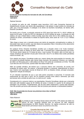 Conselho Nacional do Café – CNC
SCN Quadra 01, Bl. “C”, Ed. Brasília Trade Center, 11º andar, sala 1.101 - CEP 70711-902 – Brasília (DF)
Assessoria de Comunicação: (61) 3226-2269 / 8114-6632
E-mail: imprensa@cncafe.com.br / www.twitter.com/pauloandreck
Conab não alivia incerteza do mercado de café, diz Carvalhaes
Globo Rural
14/01/2015
Raphael Salomão
A projeção de safra de café, divulgada nesta terça-feira (13/1) pela Companhia Nacional de
Abastecimento (Conab) veio dentro das expectativas e não aliviam a atual cenário do mercado de
café, que é de preocupação. A avaliação é do diretor do Escritório Carvalhaes, de Santos (SP),
Eduardo Carvalhaes.
De acordo com a Conab, a produção nacional em 2015 deve ficar entre 44,11 e 46,41 milhões de
sacas de 60 quilos. A safra de 2014 foi calculada em 45,34 milhões de sacas. A produção de café
arábica, em que o Brasil lidera a oferta mundial, deve ficar entre 32,5 e 34,4 milhões de sacas. A
colheita de conilon, concentrada no estado do Espírito Santo, deve variar de 11,61 a 12,21 milhões
de sacas.
“Não chega a mexer com o mercado porque veio dentro do esperado, principalmente no arábica. A
discussão maior será no conilon, que veio abaixo da expectativa. Mas o mercado já vinha absorvendo
essas estimativas,” afirma o especialista.
De qualquer forma, Eduardo Carvalhaes acredita que a situação ainda é de “muita incerteza”,
especialmente sobre os efeitos do clima neste mês, o principal para o desenvolvimento dos frutos.
“As chuvas vieram depois de 10 meses de seca, o que é pouco. Em janeiro, além do forte calor, os
mapas climáticos não apontam chuvas pelo menos até o dia 27 e os efeitos disso serão percebidos
mais lá na frente”, diz.
Com relação aos preços, Carvalhaes avalia que, mesmo diante das preocupações do mercado, não
vê motivos de pressão baixista, pelo menos neste momento. Ele questiona, inclusive, se o patamar
de US$ 2 por libra-peso para o café arábica em Nova York pode ser considerado um limite. “Os US$
2 por libra era caro há 30 anos, quando dólar não estava neste nível”.
Além da questão climática, ele lembra que o consumo interno vem crescendo, de acordo com
projeções do próprio setor. No exterior, a demanda também é crescente, especialmente na Ásia e
que, mesmo com exportação recorde do Brasil em 2014, os Estados Unidos, principal comprador,
registraram redução de estoques.
“É um indicador importante de que o que está sendo comprado é consumido. O mercado está
praticamente da mão para a boca. Há um equilíbrio precário entre oferta e demanda, que deve
permanecer até a entrada da safra nova, no meio do ano”, avalia.
Considerando só o consumo interno e as exportações, Eduardo Carvalhaes calcula que a demanda
total pelo café brasileiro passa de 50 milhões de sacas. A dúvida é o quanto há de estoques de
passagem nos armazéns. “Evidentemente, não dá para saber exatamente o quanto está estocado,
mas não acredito que tenha café sobrando. Não tem produto para atender a necessidade brasileira.”
Café: Não há previsão de chuvas nos próximos cinco dias no Brasil
Agência SAFRAS
14/01/2015
Fábio Rübenich
A umidade do solo em Minas Gerais esteve entre 65% a 70% abaixo da média nos
últimos 30 dias, causando estresse para as lavouras de café, disseram
meteorologistas do MDA Weather Services. As regiões produtoras de café do
Brasil devem permanecer secas nos próximos cinco dias.
 