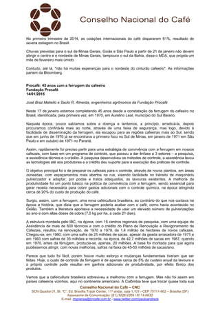 Conselho Nacional do Café – CNC
SCN Quadra 01, Bl. “C”, Ed. Brasília Trade Center, 11º andar, sala 1.101 - CEP 70711-902 – Brasília (DF)
Assessoria de Comunicação: (61) 3226-2269 / 8114-6632
E-mail: imprensa@cncafe.com.br / www.twitter.com/pauloandreck
No primeiro trimestre de 2014, as cotações internacionais do café dispararam 61%, resultado de
severa estiagem no Brasil.
Chuvas previstas para o sul de Minas Gerais, Goiás e São Paulo a partir de 21 de janeiro não devem
atingir o centro e o nordeste de Minas Gerais, tampouco o sul da Bahia, disse o MDA, que projeta um
mês de fevereiro mais úmido.
Contudo, até lá, "não há muitas esperanças para o nordeste do cinturão cafeeiro". As informações
partem da Bloomberg.
Procafé: 45 anos com a ferrugem do cafeeiro
Fundação Procafé
14/01/2015
José Braz Matiello e Saulo R. Almeida, engenheiros agrônomos da Fundação Procafé
Neste 17 de janeiro estamos completando 45 anos desde a constatação da ferrugem do cafeeiro no
Brasil, identificada, pela primeira vez, em 1970, em Aurelino Leal, município do Sul Baiano.
Naquela época, pouco sabíamos sobre a doença e tentamos, a princípio, erradicá-la, depois
procuramos confiná-la mais ao norte, através de uma faixa de segurança, mas logo, devido à
facilidade de disseminação da ferrugem, ela escapou para as regiões cafeeiras mais ao Sul, sendo
que em junho de 1970 já se encontrava o primeiro foco no Sul de Minas, em janeiro de 1971 em São
Paulo e em outubro de 1971 no Paraná.
Assim, rapidamente foi preciso partir para uma estratégia de convivência com a ferrugem em nossos
cafezais, com base em um programa de controle, que passou a dar ênfase a 3 setores – a pesquisa,
a assistência técnica e o crédito. A pesquisa desenvolveu os métodos de controle, a assistência levou
as tecnologias até aos produtores e o crédito deu suporte para a execução das práticas de controle.
O objetivo principal foi o de preparar os cafezais para o controle, através de novos plantios, em áreas
zoneadas, com espaçamentos mais abertos na rua, visando facilidade no trânsito de maquinário
pulverizador e adaptar, por podas e tratos adequados, as lavouras existentes. A melhoria da
produtividade foi um ponto básico na política de convivência com a ferrugem, sendo essencial para
gerar receita necessária para cobrir gastos adicionais com o controle químico, na época atingindo
cerca de 20% do custo de produção do café.
Surgiu, assim, com a ferrugem, uma nova cafeicultura brasileira, ao contrário do que nos contava na
época a história, que dizia que a ferrugem poderia acabar com o café, como havia acontecido no
Ceilão. Também a literatura apontava a necessidade de usar um elevado número de pulverizações
ao ano e com altas doses de cobre (7,5 kg por ha, a cada 21 dias).
A estrutura montada pelo IBC, na época, com 15 centros regionais de pesquisa, com uma equipe de
Assistência de mais de 600 técnicos e com o crédito do Plano de Renovação e Revigoramento de
Cafezais, resultou na renovação, de 1970 a 1979, de 1,4 milhão de hectares de novos cafezais.
Chegou-se, em 1980, com uma safra de 25 milhões de sacas, apesar da geada arrasadora de 1975 e
em 1983 com safras de 35 milhões e recorde, na época, de 42,7 milhões de sacas em 1987, quando
em 1970, antes da ferrugem, produzia-se, apenas, 20 milhões. A base foi montada para que agora
pudéssemos atingir, com novas melhorias, safras na faixa de 45-50 milhões de sacas/ano.
Parece que tudo foi fácil, porém houve muito esforço e mudanças fundamentais tiveram que ser
feitas. Hoje, o custo de controle da ferrugem é de apenas cerca de 5% do custeio anual da lavoura e
o próprio controle pode resultar em ganhos adicionais de produtividade, por efeito tônico dos
produtos.
Vemos que a cafeicultura brasileira sobreviveu e melhorou com a ferrugem. Mas não foi assim em
países cafeeiros vizinhos, aqui no continente americano. A Colômbia teve que trocar quase toda sua
 