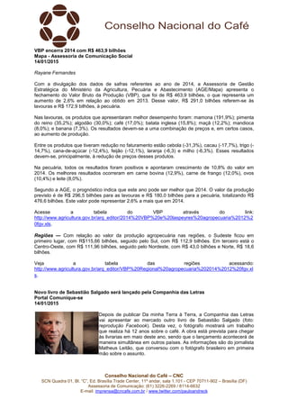 Conselho Nacional do Café – CNC
SCN Quadra 01, Bl. “C”, Ed. Brasília Trade Center, 11º andar, sala 1.101 - CEP 70711-902 – Brasília (DF)
Assessoria de Comunicação: (61) 3226-2269 / 8114-6632
E-mail: imprensa@cncafe.com.br / www.twitter.com/pauloandreck
VBP encerra 2014 com R$ 463,9 bilhões
Mapa - Assessoria de Comunicação Social
14/01/2015
Rayane Fernandes
Com a divulgação dos dados de safras referentes ao ano de 2014, a Assessoria de Gestão
Estratégica do Ministério da Agricultura, Pecuária e Abastecimento (AGE/Mapa) apresenta o
fechamento do Valor Bruto da Produção (VBP), que foi de R$ 463,9 bilhões, o que representa um
aumento de 2,6% em relação ao obtido em 2013. Desse valor, R$ 291,0 bilhões referem-se às
lavouras e R$ 172,9 bilhões, à pecuária.
Nas lavouras, os produtos que apresentaram melhor desempenho foram: mamona (191,9%); pimenta
do reino (35,2%); algodão (30,0%); café (17,0%); batata inglesa (15,8%); maçã (12,2%); mandioca
(8,0%); e banana (7,3%). Os resultados devem-se a uma combinação de preços e, em certos casos,
ao aumento de produção.
Entre os produtos que tiveram redução no faturamento estão cebola (-31,3%), cacau (-17,7%), trigo (-
14,7%), cana-de-açúcar (-12,4%), feijão (-12,1%), laranja (-6,3) e milho (-6,3%). Esses resultados
devem-se, principalmente, à redução de preços desses produtos.
Na pecuária, todos os resultados foram positivos e apontaram crescimento de 10,8% do valor em
2014. Os melhores resultados ocorreram em carne bovina (12,9%), carne de frango (12,0%), ovos
(10,4%) e leite (8,0%).
Segundo a AGE, o prognóstico indica que este ano pode ser melhor que 2014. O valor da produção
previsto é de R$ 296,5 bilhões para as lavouras e R$ 180,0 bilhões para a pecuária, totalizando R$
476,6 bilhões. Este valor pode representar 2,6% a mais que em 2014.
Acesse a tabela do VBP através do link:
http://www.agricultura.gov.br/arq_editor/2014%20VBP%20e%20laspeyres%20agropecuaria%2012%2
0fgv.xls.
Regiões — Com relação ao valor da produção agropecuária nas regiões, o Sudeste ficou em
primeiro lugar, com R$115,66 bilhões, seguido pelo Sul, com R$ 112,9 bilhões. Em terceiro está o
Centro-Oeste, com R$ 111,96 bilhões, seguido pelo Nordeste, com R$ 43,0 bilhões e Norte, R$ 18,6
bilhões.
Veja a tabela das regiões acessando:
http://www.agricultura.gov.br/arq_editor/VBP%20Regional%20agropecuaria%202014%2012%20fgv.xl
s.
Novo livro de Sebastião Salgado será lançado pela Companhia das Letras
Portal Comunique-se
14/01/2015
Depois de publicar Da minha Terra à Terra, a Companhia das Letras
vai apresentar ao mercado outro livro de Sebastião Salgado (foto:
reprodução Facebook). Desta vez, o fotógrafo mostrará um trabalho
que realiza há 12 anos sobre o café. A obra está prevista para chegar
às livrarias em maio deste ano, sendo que o lançamento acontecerá de
maneira simultânea em outros países. As informações são do jornalista
Matheus Leitão, que conversou com o fotógrafo brasileiro em primeira
mão sobre o assunto.
 