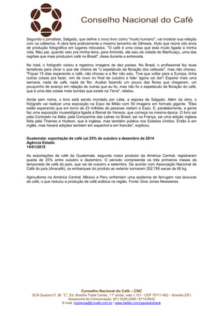 Conselho Nacional do Café – CNC
SCN Quadra 01, Bl. “C”, Ed. Brasília Trade Center, 11º andar, sala 1.101 - CEP 70711-902 – Brasília (DF)
Assessoria de Comunicação: (61) 3226-2269 / 8114-6632
E-mail: imprensa@cncafe.com.br / www.twitter.com/pauloandreck
Segundo o jornalista, Salgado, que define o novo livro como "muito humano", vai mostrar sua relação
com os cafeeiros. A obra terá praticamente o mesmo tamanho de Gênesis, título que reúne oito anos
de produção fotográfica em lugares intocados. "O café é uma coisa que está muito ligada à minha
vida. Meu pai, quando veio pra minha terra, para Aimorés, ele saiu da cidade de Manhuaçu, uma das
regiões que mais produzem café no Brasil", disse durante a entrevista.
No total, o fotógrafo visitou e registrou imagens de dez países. No Brasil, o profissional fez duas
tentativas para clicar o que ele chama de "o espetáculo da floração dos cafezais", mas não choveu.
"Fiquei 15 dias esperando o café, não choveu e a flor não saiu. Tive que voltar para a Europa, tinha
outras coisas pra fazer, vim de novo no final de outubro e falei 'agora vai dar'! Esperei mais uma
semana, nada de café, nada de flor. Acabei fazendo um pouco das flores que chegaram, um
pouquinho de avanço em relação às outras que eu fiz, mas não fiz o espetáculo da floração do café,
que é uma das coisas mais bonitas que existe na Terra", relatou.
Ainda sem nome, o livro está sendo montado por Lélia, a esposa de Salgado. Além da obra, o
fotógrafo vai realizar uma exposição na Expo de Milão com 50 imagens em formato gigante. "Eles
estão esperando que em torno de 23 milhões de pessoas visitem a Expo. E, paralelamente, a gente
faz uma exposição museológica ligada à Bienal de Veneza, que começa na mesma época. O livro sai
pela Contrasto na Itália; pela Companhia das Letras no Brasil; sai na França, sai uma edição inglesa
feita pela Thames e Hudson, que é inglesa, mas também publica nos Estados Unidos. Então é em
inglês, mas haverá edições também em espanhol e em francês", explicou.
Guatemala: exportação de café cai 25% de outubro a dezembro de 2014
Agência Estado
14/01/2015
As exportações de café da Guatemala, segundo maior produtor da América Central, registraram
queda de 25% entre outubro e dezembro. O período compreende os três primeiros meses da
temporada de café do país, que vai de outubro a setembro. De acordo com Associação Nacional de
Café do país (Anacafé), os embarques do produto ao exterior somaram 202.785 sacas de 60 kg.
Agricultores na América Central, México e Peru enfrentam uma epidemia de ferrugem nas lavouras
de café, o que reduziu a produção de café arábica na região. Fonte: Dow Jones Newswires.
 