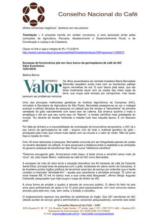 Conselho Nacional do Café – CNC
SCN Quadra 01, Bl. “C”, Ed. Brasília Trade Center, 11º andar, sala 1.101 - CEP 70711-902 – Brasília (DF)
Assessoria de Comunicação: (61) 3226-2269 / 8114-6632
E-mail: imprensa@cncafe.com.br / www.twitter.com/pauloandreck
efeitos comerciais negativos”, destacou em seu parecer.
Tramitação – A proposta tramita em caráter conclusivo, e será apreciada ainda pelas
comissões de Agricultura, Pecuária, Abastecimento e Desenvolvimento Rural; e de
Constituição e Justiça e de Cidadania.
Clique no link e veja a íntegra do PL-1712/2015
http://www2.camara.leg.br/proposicoesWeb/fichadetramitacao?idProposicao=1299575
Escassez de funcionários põe em risco banco de germoplasma de café do IAC
Valor Econômico
14/01/2016
Bettina Barros
Os olhos esverdeados da cientista brasileira Maria Bernadete
Silvarolla ressaltam ainda mais com as bochechas pálidas
agora vermelhas de sol. O suor desce pela testa, que ela
tenta inutilmente secar com as costas das mãos sujas de
terra, sua roupa está tomada por carrapichos, mas esses
parecem ser problemas menores.
Uma das principais melhoristas genéticas do Instituto Agronômico de Campinas (IAC),
vinculado à Secretaria de Agricultura de São Paulo, Bernadete exaspera-se ao ver o matagal
avançar e asfixiar décadas de pesquisa no cafezal que lhe rendeu a "descoberta" da primeira
variedade do grão naturalmente com baixo teor de cafeína. Ela arranca sozinha o mato e
amaldiçoa o dia em que seu nome saiu na "Nature", a revista científica mais prestigiada do
mundo. "Eu deveria ter tacado herbicida e matado tudo isso naquela época. É um descaso
total".
Por falta de dinheiro e a impossibilidade de contratação de funcionários temporários, o IAC vê o
seu banco de germoplasma de café - arquivo vivo de todo o material genético do grão -
ameaçado pelo mato que cresce mais rápido com as chuvas e o calor do verão. Não há quem
faça a roçada do mato.
Com 30 anos dedicados à pesquisa, Bernadete concorda em ser fotografada apenas de costas
no cenário desolador do cafezal. A cena escancara a distância entre a realidade e as ambições
do governo estadual de transformar São Paulo numa "referência científica".
"Estamos enxugando gelo. Arrancamos mato daqui, à tarde chove e amanhã nasce mato de
novo", diz Júlio César Mistro, melhorista de café do IAC como Bernadete.
A escassez de mão de obra torna a situação dramática nos 60 hectares de café da Fazenda
Santa Elisa, principal área de pesquisa com o grão, localizada em pleno centro de Campinas. A
lei brasileira proíbe órgãos públicos de terceirizar esse tipo de serviço por entender que a tarefa
constitui a chamada "atividade-fim" - aquela que caracteriza a atividade principal. "É como se
você tivesse R$ 10 mil no banco mas a sua conta está bloqueada", afirma Sérgio Augusto
Carbonell, pesquisador que hoje ocupa o cargo de diretor do IAC.
A única forma de ampliar o quadro é através de concurso público. O último foi feito há seis
anos para profissionais de apoio e há 12 anos para pesquisadores. Um novo concurso estava
previsto para este ano, mas, sem verba, o Estado o cancelou.
O engessamento aparece nas planilhas de estatísticas do órgão. Dos 281 servidores do IAC
(desde auxiliar de serviço geral a administrativo, excluindo pesquisadores), somente seis estão
 