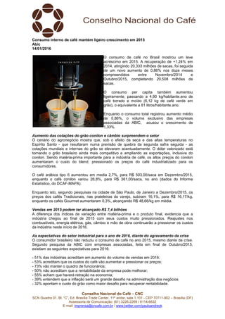 Conselho Nacional do Café – CNC
SCN Quadra 01, Bl. “C”, Ed. Brasília Trade Center, 11º andar, sala 1.101 - CEP 70711-902 – Brasília (DF)
Assessoria de Comunicação: (61) 3226-2269 / 8114-6632
E-mail: imprensa@cncafe.com.br / www.twitter.com/pauloandreck
Consumo interno de café mantém ligeiro crescimento em 2015
Abic
14/01/2016
O consumo de café no Brasil mostrou um leve
acréscimo em 2015. A recuperação de +1,24% em
2014, atingindo 20,333 milhões de sacas, foi seguida
de um novo aumento de 0,86% nos doze meses
compreendidos entre Novembro/2014 e
Outubro/2015, completando 20,508 milhões de
sacas.
O consumo per capita também aumentou
ligeiramente, passando a 4,90 kg/habitante.ano de
café torrado e moído (6,12 kg de café verde em
grão), o equivalente a 81 litros/habitante.ano.
Enquanto o consumo total registrou aumento médio
de 0,86%, o volume exclusivo das empresas
associadas da ABIC, acusou o crescimento de
1,33%.
Aumento das cotações do grão conilon e câmbio surpreendem o setor
O cenário do agronegócio mostra que, sob o efeito da seca e das altas temperaturas no
Espírito Santo - que resultaram numa previsão de quebra da segunda safra seguida - as
cotações mundiais e internas do grão se elevaram acentuadamente. O dólar valorizado está
tornando o grão brasileiro ainda mais competitivo e ampliando as exportações, inclusive do
conilon. Sendo matéria-prima importante para a indústria de café, os altos preços do conilon
aumentaram o custo do blend, pressionado os preços do café industrializado para os
consumidores.
O café arábica tipo 6 aumentou em media 2,7%, para R$ 503,00/saca em Dezembro/2015,
enquanto o café conilon variou 26,8%, para R$ 361,00/saca, no ano (dados do Informe
Estatístico, do DCAF-MAPA).
Enquanto isto, segundo pesquisas na cidade de São Paulo, de Janeiro a Dezembro/2015, os
preços dos cafés Tradicionais, nas prateleiras do varejo, subiram 16,1%, para R$ 16,17/kg,
enquanto os cafés Gourmet aumentaram 0,3%, alcançando R$ 48,66/kg em média.
Vendas em 2015 podem ter alcançado R$ 7,4 bilhões
A diferença dos índices de variação entre matéria-prima e o produto final, evidencia que a
indústria chegou ao final de 2015 com seus custos muito pressionados. Reajustes nos
combustíveis, energia elétrica, gás, câmbio e mão de obra continuarão a pressionar os custos
da indústria neste início de 2016.
As expectativas do setor industrial para o ano de 2016, diante do agravamento da crise
O consumidor brasileiro não reduziu o consumo de café no ano 2015, mesmo diante da crise.
Segundo pesquisa da ABIC com empresas associadas, feita em final de Outubro/2015,
existiam as seguintes expectativas para 2016:
- 51% das indústrias acreditam em aumento do volume de vendas em 2016;
- 53% acreditam que os custos do café vão aumentar e pressionar os preços;
- 73% vão manter o quadro de funcionários;
- 50% não acreditam que a rentabilidade da empresa pode melhorar;
- 55% acham que haverá retração na economia;
- 39% entendem que a inflação será um grande desafio na administração dos negócios
- 32% apontam o custo do grão como maior desafio para recuperar rentabilidade.
 