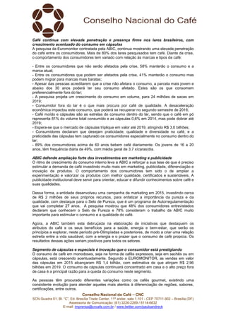 Conselho Nacional do Café – CNC
SCN Quadra 01, Bl. “C”, Ed. Brasília Trade Center, 11º andar, sala 1.101 - CEP 70711-902 – Brasília (DF)
Assessoria de Comunicação: (61) 3226-2269 / 8114-6632
E-mail: imprensa@cncafe.com.br / www.twitter.com/pauloandreck
Café continua com elevada penetração e presença firme nos lares brasileiros, com
crescimento acentuado do consumo em cápsulas
A pesquisa da Euromonitor contratada pela ABIC, continua mostrando uma elevada penetração
do café entre os consumidores. Mais de 80% dos lares pesquisados tem café. Diante da crise,
o comportamento dos consumidores tem variado com relação às marcas e tipos de café:
- Entre os consumidores que não serão afetados pela crise, 58% manterão o consumo e a
marca atual;
- Entre os consumidores que podem ser afetados pela crise, 41% manterão o consumo mas
podem migrar para marcas mais baratas;
- Apesar das pessoas acreditarem que a crise não afetara o consumo, a parcela mais jovem e
abaixo dos 30 anos poderá ter seu consumo afetado. Estes são os que consomem
preferencialmente fora do lar;
- A pesquisa projeta um crescimento do consumo em volume, para 24 milhões de sacas em
2019;
- Consumidor fora do lar é o que mais procura por café de qualidade. A desaceleração
econômica impactou este consumo, que poderá se recuperar no segundo semestre de 2016;
- Café moído e cápsulas são as estrelas do consumo dentro do lar, sendo que o café em pó
representa 81% do volume total consumido e as cápsulas 0,6% em 2014, mas pode dobrar até
2019;
- Espera-se que o mercado de cápsulas triplique em valor até 2019, atingindo R$ 3,0 bilhões;
- Consumidores declaram que desejam praticidade, qualidade e diversidade no café, e a
praticidade das cápsulas tem capturado os consumidores especialmente no consumo dentro do
lar;
- 89% dos consumidores acima de 60 anos bebem café diariamente. Os jovens de 16 a 20
anos, têm frequência diária de 49%, com média geral de 3,7 xícaras/dia.
ABIC defende ampliação forte dos investimentos em marketing e publicidade
O ritmo de crescimento do consumo interno leva a ABIC a reforçar a sua tese de que é preciso
estimular a demanda de café investindo muito mais em marketing, publicidade, diferenciação e
inovação de produtos. O comportamento dos consumidores tem sido o de ampliar a
experimentação e valorizar os produtos com melhor qualidade, certificados e sustentáveis. A
publicidade institucional deve servir para orientar, educar e difundir conhecimentos sobre café e
suas qualidades.
Dessa forma, a entidade desenvolveu uma campanha de marketing em 2015, investindo cerca
de R$ 2 milhões de seus próprios recursos, para enfatizar a importância da pureza e da
qualidade, com destaque para o Selo de Pureza, que é um programa de Autorregulamentação
que vai completar 27 anos. A pesquisa mostrou que 48% dos consumidores entrevistados
declaram que conhecem o Selo de Pureza e 78% consideram o trabalho da ABIC muito
importante para estimular o consumo e a qualidade do café.
Agora, a ABIC também esta debruçada na elaboração de iniciativas que destaquem os
atributos do café e os seus benefícios para a saúde, energia e bem-estar, que serão os
princípios a explorar, neste período pré-Olimpíadas e posteriores, de modo a criar uma relação
estreita entre a vida saudável, com a energia e o prazer que o consumo de café propicia. Os
resultados dessas ações seriam positivos para todos os setores.
Segmento de cápsulas e especiais é inovação que o consumidor está prestigiando
O consumo de café em monodoses, seja na forma de cafés expressos, seja em sachês ou em
cápsulas, está crescendo acentuadamente. Segundo a EUROMONITOR, as vendas em valor
das cápsulas em 2015 alcançaram R$ 1,4 bilhão, com estimativa de que atinjam R$ 2,96
bilhões em 2019. O consumo de cápsulas continuará concentrado em casa e o alto preço fora
de casa é a principal razão para a queda do consumo neste segmento.
As pessoas têm procurado diferentes variações como os cafés gourmet, existindo uma
consistente evolução para atender aqueles mais atentos à diferenciação de regiões, sabores,
certificações, entre outros.
 