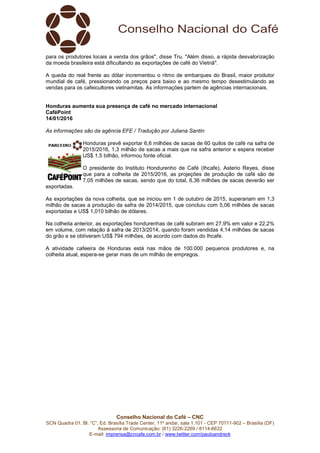 Conselho Nacional do Café – CNC
SCN Quadra 01, Bl. “C”, Ed. Brasília Trade Center, 11º andar, sala 1.101 - CEP 70711-902 – Brasília (DF)
Assessoria de Comunicação: (61) 3226-2269 / 8114-6632
E-mail: imprensa@cncafe.com.br / www.twitter.com/pauloandreck
para os produtores locais a venda dos grãos", disse Tru. "Além disso, a rápida desvalorização
da moeda brasileira está dificultando as exportações de café do Vietnã".
A queda do real frente ao dólar incrementou o ritmo de embarques do Brasil, maior produtor
mundial de café, pressionando os preços para baixo e ao mesmo tempo desestimulando as
vendas para os cafeicultores vietnamitas. As informações partem de agências internacionais.
Honduras aumenta sua presença de café no mercado internacional
CaféPoint
14/01/2016
As informações são da agência EFE / Tradução por Juliana Santin
Honduras prevê exportar 6,6 milhões de sacas de 60 quilos de café na safra de
2015/2016, 1,3 milhão de sacas a mais que na safra anterior e espera receber
US$ 1,5 bilhão, informou fonte oficial.
O presidente do Instituto Hondurenho de Café (Ihcafe), Asterio Reyes, disse
que para a colheita de 2015/2016, as projeções de produção de café são de
7,05 milhões de sacas, sendo que do total, 6,36 milhões de sacas deverão ser
exportadas.
As exportações da nova colheita, que se iniciou em 1 de outubro de 2015, superariam em 1,3
milhão de sacas a produção da safra de 2014/2015, que concluiu com 5,06 milhões de sacas
exportadas e US$ 1,010 bilhão de dólares.
Na colheita anterior, as exportações hondurenhas de café subiram em 27,9% em valor e 22,2%
em volume, com relação à safra de 2013/2014, quando foram vendidas 4,14 milhões de sacas
do grão e se obtiveram US$ 794 milhões, de acordo com dados do Ihcafe.
A atividade cafeeira de Honduras está nas mãos de 100.000 pequenos produtores e, na
colheita atual, espera-se gerar mais de um milhão de empregos.
 