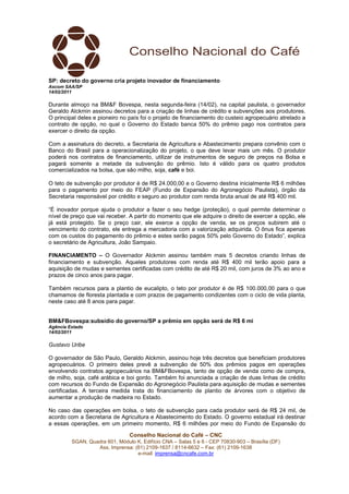 SP: decreto do governo cria projeto inovador de financiamento
Ascom SAA/SP
14/02/2011

Durante almoço na BM&F Bovespa, nesta segunda-feira (14/02), na capital paulista, o governador
Geraldo Alckmin assinou decretos para a criação de linhas de crédito e subvenções aos produtores.
O principal deles e pioneiro no país foi o projeto de financiamento do custeio agropecuário atrelado a
contrato de opção, no qual o Governo do Estado banca 50% do prêmio pago nos contratos para
exercer o direito da opção.

Com a assinatura do decreto, a Secretaria de Agricultura e Abastecimento prepara convênio com o
Banco do Brasil para a operacionalização do projeto, o que deve levar mais um mês. O produtor
poderá nos contratos de financiamento, utilizar de instrumentos de seguro de preços na Bolsa e
pagará somente a metade da subvenção do prêmio. Isto é válido para os quatro produtos
comercializados na bolsa, que são milho, soja, café e boi.

O teto de subvenção por produtor é de R$ 24.000,00 e o Governo destina inicialmente R$ 6 milhões
para o pagamento por meio do FEAP (Fundo de Expansão do Agronegócio Paulista), órgão da
Secretaria responsável por crédito e seguro ao produtor com renda bruta anual de até R$ 400 mil.

“É inovador porque ajuda o produtor a fazer o seu hedge (proteção), o qual permite determinar o
nível de preço que vai receber. A partir do momento que ele adquire o direito de exercer a opção, ele
já está protegido. Se o preço cair, ele exerce a opção de venda, se os preços subirem até o
vencimento do contrato, ele entrega a mercadoria com a valorização adquirida. O ônus fica apenas
com os custos do pagamento do prêmio e estes serão pagos 50% pelo Governo do Estado”, explica
o secretário de Agricultura, João Sampaio.

FINANCIAMENTO – O Governador Alckmin assinou também mais 5 decretos criando linhas de
financiamento e subvenção. Aqueles produtores com renda até R$ 400 mil terão apoio para a
aquisição de mudas e sementes certificadas com crédito de até R$ 20 mil, com juros de 3% ao ano e
prazos de cinco anos para pagar.

Também recursos para a plantio de eucalipto, o teto por produtor é de R$ 100.000,00 para o que
chamamos de floresta plantada e com prazos de pagamento condizentes com o ciclo de vida planta,
neste caso até 8 anos para pagar.


BM&FBovespa:subsídio do governo/SP a prêmio em opção será de R$ 6 mi
Agência Estado
14/02/2011

Gustavo Uribe

O governador de São Paulo, Geraldo Alckmin, assinou hoje três decretos que beneficiam produtores
agropecuários. O primeiro deles prevê a subvenção de 50% dos prêmios pagos em operações
envolvendo contratos agropecuários na BM&FBovespa, tanto de opção de venda como de compra,
de milho, soja, café arábica e boi gordo. Também foi anunciada a criação de duas linhas de crédito
com recursos do Fundo de Expansão do Agronegócio Paulista para aquisição de mudas e sementes
certificadas. A terceira medida trata do financiamento de plantio de árvores com o objetivo de
aumentar a produção de madeira no Estado.

No caso das operações em bolsa, o teto de subvenção para cada produtor será de R$ 24 mil, de
acordo com a Secretaria de Agricultura e Abastecimento do Estado. O governo estadual irá destinar
a essas operações, em um primeiro momento, R$ 6 milhões por meio do Fundo de Expansão do

                                Conselho Nacional do Café – CNC
         SGAN, Quadra 601, Módulo K, Edifício CNA – Salas 5 e 6 - CEP 70830-903 – Brasília (DF)
                  Ass. Imprensa: (61) 2109-1637 / 8114-6632 – Fax: (61) 2109-1638
                                  e-mail: imprensa@cncafe.com.br
 