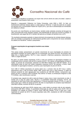 “A finalidade é identificar as espécies e as raças mais comuns dentro de cada uma delas”, explica o
pesquisador José Roberto Vieira Junior.

Segundo o pesquisador Cléberson de Freitas Fernandes, entre 2004 e 2007, foi feito um
levantamento preliminar desses dados e a ideia agora é “refiná-los”. A ação faz parte de um projeto
em parceria com a Universidade Federal de Viçosa (UFV), que visa à caracterização de nematóides
em cafeeiros no Brasil.

De acordo com José Roberto, ao mesmo tempo, também serão coletadas amostras de ferrugem do
café, provocada pelo fungo Hemileia vastatrix, para identificação de raças que ocorrem no Estado. O
levantamento, que segue até 2013, também faz parte de um projeto em parceria com a UFV.

“Os resultados alcançados ajudarão no desenvolvimento de programas de combate dessas doenças,
além de subsidiar os programas de melhoramento genético para o lançamento de novas variedades
de cafeeiro em Rondônia”, finaliza o pesquisador.



Crescem exportações do agronegócio brasileiro aos árabes
ANBA
14/02/2011

Três países árabes apresentaram um grande crescimento de suas importações de produtos do
agronegócio brasileiro em janeiro deste ano na comparação com janeiro de 2010. No primeiro mês
deste ano, a Argélia importou 126,7% a mais, enquanto o Marrocos apresentou crescimento de
108% e o Egito de 83,6%.

No geral, os países árabes importaram 10,5% a mais em produtos do agronegócio brasileiro na
comparação entre o primeiro mês de 2010 e janeiro de 2011. Em valores, as exportações do Brasil à
região, no período de comparação, passaram de US$ 499,5 milhões para US$ 552 milhões. Já as
exportações totais do país nos meses analisados cresceram 26,3%. No período, a China, maior
comprador do agronegócio brasileiro, aumentou suas importações do país em 94,3%.

Com US$ 5,1 bilhões exportados em janeiro deste ano, o primeiro mês de 2011 teve o melhor
desempenho para o mês de janeiro desde 1989, quanto teve início a série histórica. O saldo da
balança comercial do setor agropecuário teve acréscimo de US$ 800 milhões, comparando com
janeiro de 2010, e alcançou US$ 3,9 bilhões. Nos últimos 12 meses, os embarques chegaram a US$
77,5 bilhões, valor recorde para o período.

O complexo soja, seguido de café e carne de frango in natura, teve o maior crescimento no mês. A
receita com a soja em grãos subiu 136,3% e a quantidade embarcada aumentou 123,7%. Os
resultados do óleo foram ainda mais significativos. O volume exportado cresceu 377,8% e o valor foi
531% maior que o obtido em janeiro de 2010. No total, as exportações do complexo soja totalizaram
US$ 598,6 milhões, aumento de 89,3% no período.

Os embarques de café foram 65,9% maiores que o valor obtido no primeiro mês do ano passado,
alcançando US$ 595,4 milhões. A quantidade embarcada do café em grãos subiu 23,9% (155 mil
toneladas). Em relação ao frango in natura, foram US$ 505 milhões, 51,4% a mais que o valor
registrado em janeiro de 2010. O volume exportado subiu 28%, resultando em 268 mil toneladas
comercializadas.




                                    Conselho Nacional do Café – CNC
             SGAN, Quadra 601, Módulo K, Edifício CNA – Salas 5 e 6 - CEP 70830-903 – Brasília (DF)
                      Ass. Imprensa: (61) 2109-1637 / 8114-6632 – Fax: (61) 2109-1638
                                      e-mail: imprensa@cncafe.com.br
 