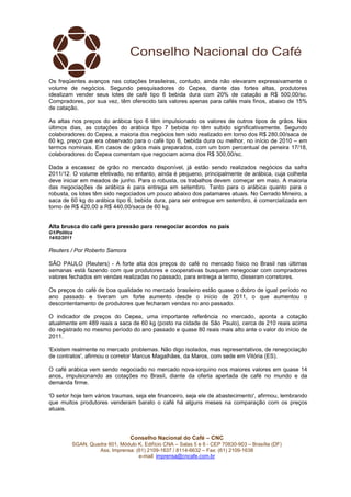 Os freqüentes avanços nas cotações brasileiras, contudo, ainda não elevaram expressivamente o
volume de negócios. Segundo pesquisadores do Cepea, diante das fortes altas, produtores
idealizam vender seus lotes de café tipo 6 bebida dura com 20% de catação a R$ 500,00/sc.
Compradores, por sua vez, têm oferecido tais valores apenas para cafés mais finos, abaixo de 15%
de catação.

As altas nos preços do arábica tipo 6 têm impulsionado os valores de outros tipos de grãos. Nos
últimos dias, as cotações do arábica tipo 7 bebida rio têm subido significativamente. Segundo
colaboradores do Cepea, a maioria dos negócios tem sido realizado em torno dos R$ 280,00/saca de
60 kg, preço que era observado para o café tipo 6, bebida dura ou melhor, no início de 2010 – em
termos nominais. Em casos de grãos mais preparados, com um bom percentual de peneira 17/18,
colaboradores do Cepea comentam que negociam acima dos R$ 300,00/sc.

Dada a escassez de grão no mercado disponível, já estão sendo realizados negócios da safra
2011/12. O volume efetivado, no entanto, ainda é pequeno, principalmente de arábica, cuja colheita
deve iniciar em meados de junho. Para o robusta, os trabalhos devem começar em maio. A maioria
das negociações de arábica é para entrega em setembro. Tanto para o arábica quanto para o
robusta, os lotes têm sido negociados um pouco abaixo dos patamares atuais. No Cerrado Mineiro, a
saca de 60 kg do arábica tipo 6, bebida dura, para ser entregue em setembro, é comercializada em
torno de R$ 420,00 a R$ 440,00/saca de 60 kg.


Alta brusca do café gera pressão para renegociar acordos no país
G1/Política
14/02/2011

Reuters / Por Roberto Samora

SÃO PAULO (Reuters) - A forte alta dos preços do café no mercado físico no Brasil nas últimas
semanas está fazendo com que produtores e cooperativas busquem renegociar com compradores
valores fechados em vendas realizadas no passado, para entrega a termo, disseram corretores.

Os preços do café de boa qualidade no mercado brasileiro estão quase o dobro de igual período no
ano passado e tiveram um forte aumento desde o início de 2011, o que aumentou o
descontentamento de produtores que fecharam vendas no ano passado.

O indicador de preços do Cepea, uma importante referência no mercado, aponta a cotação
atualmente em 489 reais a saca de 60 kg (posto na cidade de São Paulo), cerca de 210 reais acima
do registrado no mesmo período do ano passado e quase 80 reais mais alto ante o valor do início de
2011.

'Existem realmente no mercado problemas. Não digo isolados, mas representativos, de renegociação
de contratos', afirmou o corretor Marcus Magalhães, da Maros, com sede em Vitória (ES).

O café arábica vem sendo negociado no mercado nova-iorquino nos maiores valores em quase 14
anos, impulsionando as cotações no Brasil, diante da oferta apertada de café no mundo e da
demanda firme.

'O setor hoje tem vários traumas, seja ele financeiro, seja ele de abastecimento', afirmou, lembrando
que muitos produtores venderam barato o café há alguns meses na comparação com os preços
atuais.




                                 Conselho Nacional do Café – CNC
          SGAN, Quadra 601, Módulo K, Edifício CNA – Salas 5 e 6 - CEP 70830-903 – Brasília (DF)
                   Ass. Imprensa: (61) 2109-1637 / 8114-6632 – Fax: (61) 2109-1638
                                   e-mail: imprensa@cncafe.com.br
 