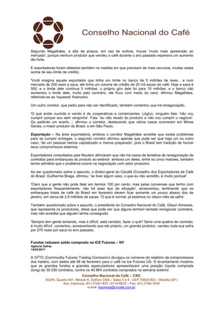 Segundo Magalhães, a alta de preços, em vez de euforia, trouxe 'muito mais apreensão ao
mercado', porque nenhum produtor que vendeu o café durante o ano passado esperava um aumento
tão forte.

E exportadores foram afetados também na medida em que precisam de mais recursos, muitas vezes
acima de seu limite de crédito.

'Você imagina aquele exportador que tinha um limite no banco de 5 milhões de reais... e num
mercado de 250 reais a saca, ele tinha um volume de crédito de 20 mil sacas de café. Hoje a saca é
500, e o limite dele continua 5 milhões, o próprio giro dele foi para 10 milhões, e o banco não
aumentou o limite dele, muito pelo contrário, ele ficou com medo do cara', afirmou Magalhães,
referindo-se ao 'squeeze' financeiro.

Um outro corretor, que pediu para não ser identificado, também comentou que há renegociação.

'O que andei ouvindo e vendo é de cooperativas e comerciantes. Lógico, ninguém fala: 'não vou
cumprir porque sou sem vergonha'. Fala: 'eu não recebi do produtor e não vou cumprir o negócio'.
Ou pedindo um acerto...', afirmou o corretor, destacando que vários casos ocorreram em Minas
Gerais, o maior produtor do Brasil, e em São Paulo.

Exportação – Na área exportadora, embora o corretor Magalhães acredite que exista problemas
para se cumprir entregas, o segundo corretor afirmou apenas que pode ser que haja um ou outro
caso, 'de um pessoal menos capitalizado e menos preparado', pois o Brasil tem tradição de honrar
seus compromissos externos.

Exportadores consultados pela Reuters afirmaram que não há casos de tentativa de renegociação de
contratos para embarques do produto ao exterior, embora um deles, entre os cinco maiores, também
tenha admitido que o problema ocorre na negociação com setor produtivo.

Ao ser questionado sobre o assunto, o diretor-geral do Cecafé (Conselho dos Exportadores de Café
do Brasil, Guilherme Braga, afirmou: 'se tiver algum caso, o que eu não acredito, é muito pontual'.

'Claro que a gente não pode falar em termos 100 por cento, mas pelas conversas que tenho com
exportadores frequentemente, não há esse tipo de situação', acrescentou, lembrando que os
embarques totais de café do Brasil em fevereiro devem ficar somente um pouco abaixo dos de
janeiro, em cerca de 2,6 milhões de sacas. 'O que é normal, já estamos no oitavo mês da safra'.

Também questionado sobre o assunto, o presidente do Conselho Nacional do Café, Gilson Ximenes,
que representa os produtores, disse que pode ser que alguns tenham tentado renegociar contratos,
mas não acredita que alguém tenha conseguido.

'Sempre tem gente tentando, mas é difícil, está vendido, fazer o quê? Seria uma quebra de contrato,
é muito difícil', comentou, acrescentando que ele próprio, um grande produtor, vendeu toda sua safra
por 270 reais por saca no ano passado.


Fundos reduzem saldo comprado na ICE Futures – NY
Agência Safras
14/02/2011

A CFTC (Commodity Futures Trading Comission) divulgou os números do relatório de compromissos
dos traders, com dados até 08 de fevereiro para o café na Ice Futures US. O levantamento mostrou
que os grandes fundos e grandes especuladores apresentavam uma posição líquida comprada
(long) de 39.330 contratos, contra os 40.864 contratos comprados na semana anterior.
                                Conselho Nacional do Café – CNC
         SGAN, Quadra 601, Módulo K, Edifício CNA – Salas 5 e 6 - CEP 70830-903 – Brasília (DF)
                  Ass. Imprensa: (61) 2109-1637 / 8114-6632 – Fax: (61) 2109-1638
                                  e-mail: imprensa@cncafe.com.br
 