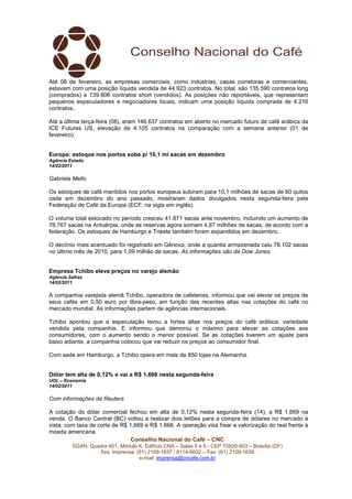 Até 08 de fevereiro, as empresas comerciais, como indústrias, casas corretoras e comerciantes,
estavam com uma posição líquida vendida de 44.923 contratos. No total, são 135.590 contratos long
(comprados) e 139.806 contratos short (vendidos). As posições não reportáveis, que representam
pequenos especuladores e negociadores locais, indicam uma posição líquida comprada de 4.216
contratos.

Até a última terça-feira (08), eram 146.637 contratos em aberto no mercado futuro de café arábica da
ICE Futures US, elevação de 4.105 contratos na comparação com a semana anterior (01 de
fevereiro).


Europa: estoque nos portos sobe p/ 10,1 mi sacas em dezembro
Agência Estado
14/02/2011

Gabriela Mello

Os estoques de café mantidos nos portos europeus subiram para 10,1 milhões de sacas de 60 quilos
cada em dezembro do ano passado, mostraram dados divulgados nesta segunda-feira pela
Federação de Café da Europa (ECF, na sigla em inglês).

O volume total estocado no período cresceu 41.871 sacas ante novembro, incluindo um aumento de
76.767 sacas na Antuérpia, onde as reservas agora somam 4,87 milhões de sacas, de acordo com a
federação. Os estoques de Hamburgo e Trieste também foram expandidos em dezembro.

O declínio mais acentuado foi registrado em Gênova, onde a quantia armazenada caiu 78.102 sacas
no último mês de 2010, para 1,09 milhão de sacas. As informações são da Dow Jones.


Empresa Tchibo eleva preços no varejo alemão
Agência Safras
14/02/2011

A companhia varejista alemã Tchibo, operadora de cafeterias, informou que vai elevar os preços de
seus cafés em 0,50 euro por libra-peso, em função das recentes altas nas cotações do café no
mercado mundial. As informações partem de agências internacionais.

Tchibo apontou que a especulação levou a fortes altas nos preços do café arábica, variedade
vendida pela companhia. E informou que demorou o máximo para elevar as cotações aos
consumidores, com o aumento sendo o menor possível. Se as cotações tiverem um ajuste para
baixo adiante, a companhia colocou que vai reduzir os preços ao consumidor final.

Com sede em Hamburgo, a Tchibo opera em mais de 850 lojas na Alemanha.


Dólar tem alta de 0,12% e vai a R$ 1,669 nesta segunda-feira
UOL – Economia
14/02/2011

Com informações da Reuters

A cotação do dólar comercial fechou em alta de 0,12% nesta segunda-feira (14), a R$ 1,669 na
venda. O Banco Central (BC) voltou a realizar dois leilões para a compra de dólares no mercado à
vista, com taxa de corte de R$ 1,669 e R$ 1,668. A operação visa frear a valorização do real frente à
moeda americana.
                                Conselho Nacional do Café – CNC
         SGAN, Quadra 601, Módulo K, Edifício CNA – Salas 5 e 6 - CEP 70830-903 – Brasília (DF)
                  Ass. Imprensa: (61) 2109-1637 / 8114-6632 – Fax: (61) 2109-1638
                                  e-mail: imprensa@cncafe.com.br
 