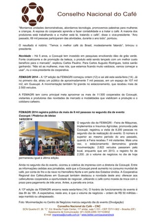 “Montamos unidades demonstrativas, abordamos tecnologia, promovemos palestras para mulheres
e crianças. A esposa do cooperado aprende a fazer contabilidade e a tratar o café. A maioria dos
produtores está trabalhando e a mulher está lá, tratando o café”, disse o vice-presidente. “Ano
passado, 69 mil pessoas participaram das atividades, durante o ano todo”, pontuou.
O resultado é notório. “Temos o melhor café do Brasil, modestamente falando”, brincou o
presidente.
Novidade – Há 5 anos, a Cooxupé tem investido em pesquisas envolvendo óleo de grão verde.
Fonte cicatrizante e de promoção da beleza, o produto está sendo lançado com um melhor custo
benefício para o mercado”, explicou Carlos Paulino. Para Carlos Augusto Rodrigues, todos sairão
ganhando. “Não só as mulheres, mas nós, que estamos ficando muito vaidosos, vamos começar a
usar”, riu o vice-presidente da cooperativa.
FEMAGRI 2014 – A 13ª edição da FEMAGRI começou ontem (12) e vai até esta sexta-feira (14). Já
no primeiro dia, atraiu um público de aproximadamente 7 mil pessoas, em um espaço de 107 mil
m2, em Guaxupé. A movimentação também foi grande no estacionamento, que recebeu mais de
2.500 veículos.
A FEMAGRI tem como principal meta aproximar os mais de 11.500 cooperados da Cooxupé,
visitantes e produtores das novidades de mercado e modalidades que viabilizam a produção e o
cotidiano cafeeiro.

FEMAGRI 2014 registra público de mais de 8 mil pessoas no segundo dia de evento
Cooxupé / Phábrica de Ideias
14/02/2014
O segundo dia da FEMAGRI - Feira de Máquinas,
Implementos e Insumos Agrícolas, promovida pela
Cooxupé, registrou a visita de 8.200 pessoas no
segundo dia de realização do evento. O número é
superior ao mesmo período do ano passado,
quando a Feira recebeu 7 mil visitantes. Mais uma
vez, o estacionamento demonstrou grande
movimentação: 2.822 veículos passaram pelo
local, enquanto que em 2013, o registro foi de
2.200. Já o volume de negócios no dia de hoje
permaneceu igual à última edição.
Ainda no segundo dia do evento, ocorreu a coletiva de imprensa com a diretoria da Cooxupé. Entre
as informações cedidas aos jornalistas, está que a Cooxupé prevê aumento no consumo mundial de
café, por conta do frio e da neve no Hemisfério Norte e em parte dos Estados Unidos. A Cooperativa
Regional dos Cafeicultores em Guaxupé também destacou a novidade deste ano: oferecer aos
cafeicultores cooperados a oportunidade de negociar, utilizando o café como moeda de troca com o
prazo para pagamento de três anos. Antes, a parcela era única.
A 13ª edição da FEMAGRI encerra nesta sexta-feira (14). O horário de funcionamento do evento é
das 8h às 18h. A expectativa, neste ano, é que o volume de negócios – ordem de R$ 50 milhões seja mantido ou ultrapassado.
Foto: Movimentação no Centro de Negócios marcou segundo dia do evento (Divulgação)
Conselho Nacional do Café – CNC
SCN Quadra 01, Bl. “C”, Ed. Brasília Trade Center, 11º andar, sala 1.101 - CEP 70711-902 – Brasília (DF)
Assessoria de Comunicação: (61) 3226-2269 / 8114-6632
E-mail: imprensa@cncafe.com.br / www.twitter.com/pauloandreck

 