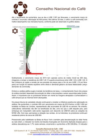 Até o fechamento da quinta-feira, que se deu a US$ 1,397 por libra-peso, o vencimento março do
contrato C acumulou valorização de 400 pontos. Nos últimos 30 dias, o café é a soft commodity com
melhor desempenho nos mercados futuros, conforme pode ser observado no gráfico abaixo.

Graficamente, o vencimento março de 2014 tem operado acima da média móvel de 200 dias,
chegando a romper a resistência de US$ 1,40. O suporte encontra-se entre US$ 1,32 e US$ 1,30. O
Itaú Unibanco já cogita a revisão de sua previsão de preços para o fim do ano (US$ 1,15 por librapeso) em função do estreito equilíbrio entre oferta e demanda global e da baixa elasticidade ‘preçodemanda’ da commodity.
Embora a análise gráfica sugira inversão da tendência de baixa, o comportamento futuro dos preços
do arábica também dependerá da evolução do dólar e das posições a serem assumidas pelos fundos.
Assim, é importante que os produtores tenham em mente as margens almejadas e comercializem o
café sempre que as mesmas forem alcançadas.
Os preços futuros da variedade robusta continuaram a receber a influência positiva da valorização do
arábica. Na quinta-feira, o contrato 409 com vencimento em março de 2014 fechou a US$ 1.824 por
tonelada na Bolsa de Londres, representando alta acumulada de US$ 48 na semana. No entanto,
cafeicultores vietnamitas não têm se beneficiado da alta, uma vez que o café daquele país, para
embarque em março/abril, está sendo negociado com desconto de US$10/t sobre as cotações da
NYSE Liffe. Com isso, permanece a retração nas vendas. Já na Indonésia, os produtores continuam
recebendo prêmio de cerca de US$ 80/t.
Pressionado pela volatilidade na Bolsa de Nova York e também pela desvalorização do dólar frente
ao real ontem, o indicador do Centro de Estudos Avançados em Economia Aplicada (Cepea) para o
arábica desvalorizou-se 1,7% nesta semana, encerrando a quinta-feira a R$ 338,85/sc. O indicador
Conselho Nacional do Café – CNC
SCN Quadra 01, Bl. “C”, Ed. Brasília Trade Center, 11º andar, sala 1.101 - CEP 70711-902 – Brasília (DF)
Assessoria de Comunicação: (61) 3226-2269 / 8114-6632
E-mail: imprensa@cncafe.com.br / www.twitter.com/pauloandreck

 