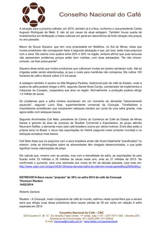 A situação para a próxima colheita, em 2015, também já é crítica, conforme o vice-presidente Carlos
Augusto Rodrigues de Melo. E não só por causa da atual estiagem. Também houve queda de
investimentos em fertilização e tratos culturais em geral em decorrência da forte retração dos preços
no ano passado.
Mauro de Souza Siqueira, que tem uma propriedade em Botelhos, no Sul de Minas, disse que
muitos produtores não conseguiram fazer a segunda adubação e que, por isso, terão mais prejuízos
com a seca. Ele estima uma quebra entre 20% e 30% na região, embora afirme que suas lavouras
não apresentam problemas porque estão bem nutridas, com duas adubações. "Se não chover,
contudo, vai ficar preocupante".
Siqueira disse ainda que muitos produtores que cultivaram mudas em janeiro perderam tudo. Até as
irrigadas estão sendo abandonadas, já que o custo para mantê-las não compensa. Ele cultiva 100
hectares de café e deverá colher 2,5 mil sacas.
A estiagem também é severa na Alta Mogiana Paulista, tradicional polo de café do Estado, onde a
quebra de safra poderá chegar a 40%, segundo Daniel Alves Carrijo, coordenador de implementos e
máquinas da Cocapec, cooperativa que atua na região. Normalmente, a produção poderia atingir
1,5 milhão de sacas.
Os problemas para a safra mineira acontecem em um momento de demanda "extremamente
aquecida", segundo Lúcio Dias, superintendente comercial da Cooxupé. Torrefadores e
importadores acreditavam que comprariam estoques baratos por conta de uma safra grande, mas
agora estão com estoques baixos.
Segundo Archimedes Coli Neto, presidente do Centro do Comércio de Café do Estado de Minas
Gerais e gerente da área de compras da Stockler Comercial e Exportadora, do grupo alemão
Neumann Kaffee, a demanda maior pelo café brasileiro ocorre por vários motivos. Entre eles estão a
própria seca no Brasil, o recuo das exportações do Vietnã (segundo maior produtor mundial) e os
estoques europeus mais baixos.
Coli Neto disse que os prejuízos com a seca brasileira ainda não foram totalmente "precificados" no
exterior, onde as informações sobre as adversidades têm chegado desencontradas, o que pode
significar novas valorizações de preço.
Ele calcula que, mesmo com as perdas, mas com a bienalidade da safra, as exportações do país
ficarão entre 33 milhões e 35 milhões de sacas neste ano, ante as 31 milhões de 2013. Se
confirmado o aumento, será uma retomada aos níveis do fim da década passada. Leia mais em:
http://www.valor.com.br/agro/3430134/seca-derruba-safra-de-cafe-em-minas-gerais#ixzz2tK6o9Auu

ENTREVISTA-Seca causa "prejuízo" de 30% na safra 2014 de café da Cooxupé
Thomson Reuters
14/02/2014
Roberto Samora
Reuters - A Cooxupé, maior cooperativa de café do mundo, estimou nesta quinta-feira que a severa
seca que atingiu suas áreas produtoras deve causar perdas de 30 por cento em relação à safra
esperada em 2014.
Conselho Nacional do Café – CNC
SCN Quadra 01, Bl. “C”, Ed. Brasília Trade Center, 11º andar, sala 1.101 - CEP 70711-902 – Brasília (DF)
Assessoria de Comunicação: (61) 3226-2269 / 8114-6632
E-mail: imprensa@cncafe.com.br / www.twitter.com/pauloandreck

 