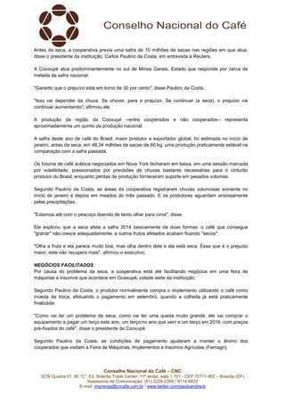 Antes da seca, a cooperativa previa uma safra de 10 milhões de sacas nas regiões em que atua,
disse o presidente da instituição, Carlos Paulino da Costa, em entrevista à Reuters.
A Cooxupé atua predominantemente no sul de Minas Gerais, Estado que responde por cerca de
metade da safra nacional.
"Garanto que o prejuízo está em torno de 30 por cento", disse Paulino da Costa.
"Isso vai depender da chuva. Se chover, para o prejuízo. Se continuar (a seca), o prejuízo vai
continuar aumentando", afirmou ele.
A produção da região da Cooxupé --entre cooperados e não cooperados-- representa
aproximadamente um quinto da produção nacional.
A safra deste ano de café do Brasil, maior produtor e exportador global, foi estimada no início de
janeiro, antes da seca, em 48,34 milhões de sacas de 60 kg, uma produção praticamente estável na
comparação com a safra passada.
Os futuros de café arábica negociados em Nova York fecharam em baixa, em uma sessão marcada
por volatilidade, pressionados por previsões de chuvas bastante necessárias para o cinturão
produtor do Brasil, enquanto perdas de produção forneceram suporte em pesados volumes.
Segundo Paulino da Costa, as áreas da cooperativa registraram chuvas volumosas somente no
início de janeiro e depois em meados do mês passado. E os produtores aguardam ansiosamente
pelas precipitações.
"Estamos até com o pescoço doendo de tanto olhar para cima", disse.
Ele explicou que a seca afeta a safra 2014 basicamente de duas formas: o café que consegue
"granar" não cresce adequadamente, e outros frutos afetados acabam ficando "secos".
"Olha a fruta e ela parece muito boa, mas olha dentro dela e ela está seca. Esse que é o prejuízo
maior, este não recupera mais", afirmou o executivo.
NEGÓCIOS FACILITADOS
Por causa do problema da seca, a cooperativa está até facilitando negócios em uma feira de
máquinas e insumos que acontece em Guaxupé, cidade sede da instituição.
Segundo Paulino da Costa, o produtor normalmente compra o implemento utilizando o café como
moeda de troca, efetuando o pagamento em setembro, quando a colheita já está praticamente
finalizada.
"Como vai ter um problema da seca, como vai ter uma queda muito grande, ele vai comprar o
equipamento e pagar um terço este ano, um terço no ano que vem e um terço em 2016, com preços
pré-fixados do café", disse o presidente da Cooxupé.
Segundo Paulino da Costa, as condições de pagamento ajudaram a manter o ânimo dos
cooperados que visitam a Feira de Máquinas, Implementos e Insumos Agrícolas (Femagri).

Conselho Nacional do Café – CNC
SCN Quadra 01, Bl. “C”, Ed. Brasília Trade Center, 11º andar, sala 1.101 - CEP 70711-902 – Brasília (DF)
Assessoria de Comunicação: (61) 3226-2269 / 8114-6632
E-mail: imprensa@cncafe.com.br / www.twitter.com/pauloandreck

 