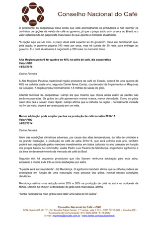 O presidente da cooperativa disse ainda que está aconselhando os produtores a não exercer os
contratos de opções de venda de café ao governo, já que o preço subiu com a seca no Brasil, e o
valor estabelecido no papel está mais baixo do que aponta o mercado atualmente.
"A opção aqui vai ser zero, o preço atual está superior ao do governo", disse ele, lembrando que,
pela opção, o governo pagaria 343 reais por saca, mas há custos de 30 reais para entregar ao
governo. E o café atualmente é negociado a 350 reais no mercado físico.

Alta Mogiana poderá ter quebra de 40% na safra de café, diz cooperativa
Valor PRO
14/02/2014
Carine Ferreira
A Alta Mogiana Paulista, tradicional região produtora de café do Estado, poderá ter uma quebra de
40% na colheita deste ano, segundo Daniel Alves Carrijo, coordenador de Implementos e Máquinas
da Cocapec. A região produz normalmente 1,5 milhão de sacas do grão.
Citando técnicos da cooperativa, Carrijo diz que mesmo que chova ainda assim as perdas não
serão recuperadas. Os grãos de café apresentam menos massa, menor densidade. Como os grãos
caem dos pés e secam mais rápido, Carrijo afirma que a colheita na região , normalmente iniciada
no fim de maio, deverá ser antecipada em um mês.

Menor adubação pode ampliar perdas na produção de café na safra 2014/15
Valor PRO
14/02/2014
Carine Ferreira
Além das condições climáticas adversas, por causa das altas temperaturas, da falta de umidade e
da grande insolação, a produção de café da safra 2014/15, que será colhida este ano, também
poderá ser prejudicada pelos menores investimentos em tratos culturais no ano passado em função
dos preços baixos da commodity, avalia Pedro Luis Paulino de Mendonça, engenheiro agrônomo e
da área de desenvolvimento de mercado de café da Basf.
Segundo ele, há pequenos produtores que não fizeram nenhuma adubação para esta safra,
enquanto a média é de três a cinco adubações por safra.
“A perda será surpreendente”, diz Mendonça. O agrônomo também afirma que a colheita poderá ser
antecipada em função de uma maturação mais precoce dos grãos, normal nessas condições
climáticas.
Mendonça estima uma redução entre 20% e 30% na produção de café no sul e no sudoeste de
Minas. Mesmo se chover, a densidade do grão será mais baixa, afirma.
“Serão necessários mais grãos para fazer uma saca de 60 quilos”.

Conselho Nacional do Café – CNC
SCN Quadra 01, Bl. “C”, Ed. Brasília Trade Center, 11º andar, sala 1.101 - CEP 70711-902 – Brasília (DF)
Assessoria de Comunicação: (61) 3226-2269 / 8114-6632
E-mail: imprensa@cncafe.com.br / www.twitter.com/pauloandreck

 