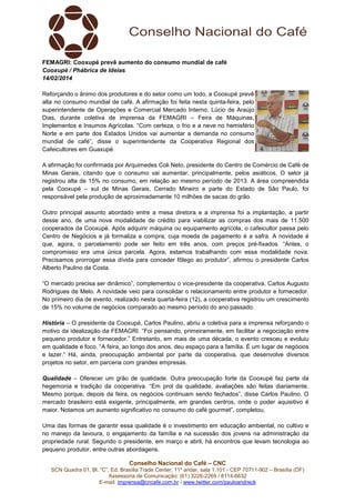 FEMAGRI: Cooxupé prevê aumento do consumo mundial de café
Cooxupé / Phábrica de Ideias
14/02/2014
Reforçando o ânimo dos produtores e do setor como um todo, a Cooxupé prevê
alta no consumo mundial de café. A afirmação foi feita nesta quinta-feira, pelo
superintendente de Operações e Comercial Mercado Interno, Lúcio de Araújo
Dias, durante coletiva de imprensa da FEMAGRI – Feira de Máquinas,
Implementos e Insumos Agrícolas. “Com certeza, o frio e a neve no hemisfério
Norte e em parte dos Estados Unidos vai aumentar a demanda no consumo
mundial de café”, disse o superintendente da Cooperativa Regional dos
Cafeicultores em Guaxupé.
A afirmação foi confirmada por Arquimedes Coli Neto, presidente do Centro de Comércio de Café de
Minas Gerais, citando que o consumo vai aumentar, principalmente, pelos asiáticos. O setor já
registrou alta de 15% no consumo, em relação ao mesmo período de 2013. A área compreendida
pela Cooxupé – sul de Minas Gerais, Cerrado Mineiro e parte do Estado de São Paulo, foi
responsável pela produção de aproximadamente 10 milhões de sacas do grão.
Outro principal assunto abordado entre a mesa diretora e a imprensa foi a implantação, a partir
desse ano, de uma nova modalidade de crédito para viabilizar as compras dos mais de 11.500
cooperados da Cooxupé. Após adquirir máquina ou equipamento agrícola, o cafeicultor passa pelo
Centro de Negócios e já formaliza a compra, cuja moeda de pagamento é a safra. A novidade é
que, agora, o parcelamento pode ser feito em três anos, com preços pré-fixados. “Antes, o
compromisso era uma única parcela. Agora, estamos trabalhando com essa modalidade nova.
Precisamos prorrogar essa dívida para conceder fôlego ao produtor”, afirmou o presidente Carlos
Alberto Paulino da Costa.
“O mercado precisa ser dinâmico”, complementou o vice-presidente da cooperativa, Carlos Augusto
Rodrigues de Melo. A novidade veio para consolidar o relacionamento entre produtor e fornecedor.
No primeiro dia de evento, realizado nesta quarta-feira (12), a cooperativa registrou um crescimento
de 15% no volume de negócios comparado ao mesmo período do ano passado.
História – O presidente da Cooxupé, Carlos Paulino, abriu a coletiva para a imprensa reforçando o
motivo da idealização da FEMAGRI. “Foi pensando, primeiramente, em facilitar a negociação entre
pequeno produtor e fornecedor.” Entretanto, em mais de uma década, o evento cresceu e evoluiu
em qualidade e foco. “A feira, ao longo dos anos, deu espaço para a família. É um lugar de negócios
e lazer.” Há, ainda, preocupação ambiental por parte da cooperativa, que desenvolve diversos
projetos no setor, em parceria com grandes empresas.
Qualidade – Oferecer um grão de qualidade. Outra preocupação forte da Cooxupé faz parte da
hegemonia e tradição da cooperativa. “Em prol da qualidade, avaliações são feitas diariamente.
Mesmo porque, depois da feira, os negócios continuam sendo fechados”, disse Carlos Paulino. O
mercado brasileiro está exigente, principalmente, em grandes centros, onde o poder aquisitivo é
maior. Notamos um aumento significativo no consumo do café gourmet”, completou.
Uma das formas de garantir essa qualidade é o investimento em educação ambiental, no cultivo e
no manejo da lavoura, o engajamento da família e na sucessão dos jovens na administração da
propriedade rural. Segundo o presidente, em março e abril, há encontros que levam tecnologia ao
pequeno produtor, entre outras abordagens.
Conselho Nacional do Café – CNC
SCN Quadra 01, Bl. “C”, Ed. Brasília Trade Center, 11º andar, sala 1.101 - CEP 70711-902 – Brasília (DF)
Assessoria de Comunicação: (61) 3226-2269 / 8114-6632
E-mail: imprensa@cncafe.com.br / www.twitter.com/pauloandreck

 