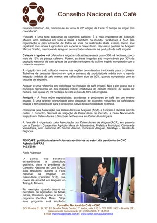 Conselho Nacional do Café – CNC
SCN Quadra 01, Bl. “C”, Ed. Brasília Trade Center, 11º andar, sala 1.101 - CEP 70711-902 – Brasília (DF)
Assessoria de Comunicação: (61) 3226-2269 / 8114-6632
E-mail: imprensa@cncafe.com.br / www.twitter.com/pauloandreck
recursos hídricos”, diz, referindo-se ao tema da 23ª edição da Feira: “É tempo de irrigar com
consciência”.
“Fenicafé é uma feira tradicional do segmento cafeeiro. É a mais importante do Triangulo
Mineiro, com destaque em todo o Brasil e também no mundo. Parabenizo a ACA pela
organização e pelo empenho de todos os anos na realização deste evento. Deixo aqui
registrado meu apoio à agricultura em especial à cafeicultura”, discursa o prefeito de Araguari
Marcos Coelho, mencionando Araguari como cidade referencia na produção de café irrigado.
Cafezais irrigados – A cafeicultura irrigada no Brasil representa quase 300 mil hectares, pouco
mais de 12% do parque cafeeiro. Porém, as áreas irrigadas são responsáveis por 30% da
produção nacional de café, graças às grandes vantagens do cultivo irrigado comparado com o
cultivo de sequeiro.
A irrigação tem sido utilizada mesmo nas regiões consideradas tradicionais para o cafeeiro.
Trabalhos de pesquisa demonstram que o aumento de produtividade média com o uso da
irrigação (médias de pelo menos três safras) tem sido de 50%, quando comparada com as
lavouras de sequeiro.
Araguari é uma referencia em tecnologia na produção de café irrigado. Não é por acaso que o
município representa um dos maiores índices produtivos do cerrado mineiro: 40 sacas por
hectare. São quase 20 mil hectares de café e mais de 95% são irrigados.
Fenicafé – A Feira reúne especialistas, estudantes e produtores de café em um mesmo
espaço. É uma grande oportunidade para discussão de aspectos relevantes da cafeicultura
irrigada e tem contribuído para o crescente cultivo dessa modalidade no Brasil.
Promovida pela Associação dos Cafeicultores de Araguari (ACA), a Fenicafé é dividida em três
partes: o Encontro Nacional de Irrigação da Cafeicultura do Cerrado, a Feira Nacional de
Irrigação em Cafeicultura e o Simpósio de Pesquisa em Cafeicultura Irrigada.
A Fenicafé é organizada pela Associação dos Cafeicultores de Araguari(ACA), em parceria
com a Camda - Cooperativa Agrícola Mista de Adamantina, Prefeitura Municipal, Câmara de
Vereadores, com patrocínio do Sicoob Aracred, Coocacer Araguari, Sankhya – Gestão de
Negócios.
FENICAFÉ: política traz benefícios extraordinários ao setor, diz presidente do CNC
Agência SAFRAS
14/03/2018
Fábio Rübenich
A política traz benefícios
extraordinários à cafeicultura
brasileira, disse o presidente do
Conselho Nacional do Café (CNC),
Silas Brasileiro, durante a Feira
Nacional da Irrigação em
Cafeicultura (Fenicafé 2018), que
ocorre até amanhã em Araguari, no
Triângulo Mineiro.
Por exemplo, quando atuava na
Secretaria de Agricultura de Minas
Gerais, Brasileiro ajudou a criar o
programa Certifica Minas. "Hoje
esse programa está ampliado,
 