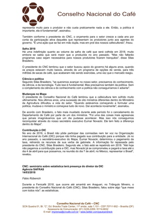 Conselho Nacional do Café – CNC
SCN Quadra 01, Bl. “C”, Ed. Brasília Trade Center, 11º andar, sala 1.101 - CEP 70711-902 – Brasília (DF)
Assessoria de Comunicação: (61) 3226-2269 / 8114-6632
E-mail: imprensa@cncafe.com.br / www.twitter.com/pauloandreck
representa muito para o produtor e não custa praticamente nada a ele. Então, a política é
importante, ela é fundamental", assinalou.
Também conforme o presidente do CNC, o orçamento para o setor cresce a cada ano por
conta da participação ativa daqueles que representam os produtores junto aos agentes do
governo. "É uma ação que se faz em mão dupla, mas em prol dos nossos cafeicultores", frisou.
Safra 2018
Há uma indefinição quanto ao volume da safra de café que será colhida em 2018, muito
embora se saiba que será maior que a produzida no ano passado. "Mas não faltarão
programas caso sejam necessários para nossos produtores ficarem tranquilos", disse Silas
Brasileiro.
O presidente do CNC lembrou que o setor buscou apoio do governo há alguns anos, quando
os preços estavam muito baixos, através de um programa de opções de venda, para três
milhões de sacas de café, que acabaram não sendo exercidas, uma vez que o mercado reagiu.
Ciência e política
Segundo Silas Brasileiro, "se queremos avançar no nosso setor, precisamos do conhecimento,
da ciência, e da tecnologia. Tudo isso é fundamental. Mas precisamos também da política. Sem
o complemento da ciência e do conhecimento com a política não conseguiríamos ir adiante".
Mudanças no Mapa
O presidente do Conselho Nacional do Café lembrou que a cafeicultura tem sofrido muito
ultimamente. Nos últimos anos, uma sucessão de oito ministros diferentes dentro do Ministério
da Agricultura dificultou a vida do setor. "Quando estávamos começando a formular uma
política, mudava o ministro e começava tudo de novo. Daí acontecia novamente", assinalou.
De acordo com Brasileiro, o fato mais inusitado durante este período foi o cancelamento do
Departamento de Café por parte de um dos ministros. "Foi uma das coisas mais agressivas
que jamais imaginávamos que um dia pudesse acontecer. Mas isso nós conseguimos
reconquistar através do nosso secretário executivo Eumar Novacki. Ele tem feito a diferença
dentro do Mapa".
Contribuição à OIC
No ano de 2016, o Brasil não pôde participar das comissões nem ter voz na Organização
Internacional do Café (OIC) porque não tinha pagado sua contribuição para a entidade. Já no
ano passado, o secretário-executivo do Mapa, Eumar Novacki, determinou o pagamento da
taxa, retirando os recursos de sua verba de gabinete. A informação foi repassada pelo
presidente do CNC, Silas Brasileiro. Segundo ele, o fato está se repetindo em 2018. "Até hoje
não pagamos a contribuição para a OIC, mas Novacki já se comprometeu e pagará a taxa até o
dia 4 de abril para que possamos, na reunião do dia 7 de abril, no México, representar o Brasil",
revelou.
CNC: seminário sobre estatística terá presença do diretor da OIC
Agência SAFRAS
14/03/2018
Fábio Rübenich
Durante a Fenicafé 2018, que ocorre até amanhã em Araguari, no Triângulo Mineiro, o
presidente do Conselho Nacional do Café (CNC), Silas Brasileiro, falou sobre algo "que mexe
com todos nós": as estatísticas.
 