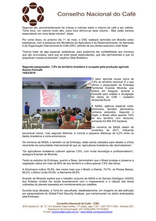 Conselho Nacional do Café – CNC
SCN Quadra 01, Bl. “C”, Ed. Brasília Trade Center, 11º andar, sala 1.101 - CEP 70711-902 – Brasília (DF)
Assessoria de Comunicação: (61) 3226-2269 / 8114-6632
E-mail: imprensa@cncafe.com.br / www.twitter.com/pauloandreck
Segundo ele, permanentemente há críticas e notícias sobre o volume de café a ser colhido.
"Uma hora, um volume muito alto; outra hora diminui-se esse volume... Mas estão sempre
especulando em cima deste número", disse.
Por conta disso, no próximo dia 11 de maio, o CNC realizará seminário em Brasília sobre
estatísticas, com a presença dos Ministérios da Agricultura e do Desenvolvimento, do Itamaraty
e da Organização Internacional do Café (OIC), através de seu diretor-executivo José Sette.
"Vamos tratar de algo especial, estatísticas, para podermos dar confiabilidade aos números
que são anunciados, para que se evite essas especulações, que são permanentes e que só
prejudicam nossos produtores", explicou Silas Brasileiro.
Segundo pesquisador, 7,8% do território brasileiro é ocupado pela produção agrícola
Ascom Fenicafé
14/03/2018
O setor agrícola ocupa cerca de
7,8% do território nacional. É o que
afirma o pesquisador da Embrapa
Territorial, Evaristo Miranda, que
esteve em Araguari, durante a
Fenicafé para análise e divulgação
de dados do CAR – Cadastro
Ambiental Rural.
A NASA, agência especial norte-
americana, também demonstrou
números parecidos. Segundo o
órgão, o Brasil utiliza apenas 7,6%
de seu território com lavouras,
somando 63.994.479 hectares.
Os números da NASA datam de
novembro de 2017, indicando
percentual menor, mas segundo Miranda, é normal a pequena diferença de 0,2% entre os
dados brasileiros e norte-americanos.
Os números da NASA, e também os da Embrapa, estão sendo utilizados para rebater a crítica
recorrente da comunidade internacional de que os “agricultores brasileiros são desmatadores”.
“Os agricultores brasileiros cultivam apenas 7,6%, com muita tecnologia e profissionalismo”,
assegura Evaristo de Miranda.
Tanto os estudos da Embrapa, quanto a Nasa, demonstram que o Brasil protege e preserva a
vegetação nativa em mais de 66% de seu território e cultiva apenas 7,6% das terras.
A Dinamarca cultiva 76,8%, dez vezes mais que o Brasil; a Irlanda, 74,7%; os Países Baixos,
66,2%; o Reino Unido 63,9%; a Alemanha 56,9%.
Evaristo de Miranda explica que o trabalho conjunto da NASA e do Serviço Geológico (USGS)
dos Estados Unidos fez amplo levantamento com o mapeamento e o cálculo das áreas
cultivadas do planeta baseados em monitoramento por satélites.
Durante duas décadas, a Terra foi vasculhada, detalhadamente, em imagens de alta definição
por pesquisadores do Global Food Security Analysis, que comprovaram os dados antecipados
pela Embrapa.
 