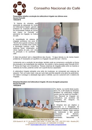 Conselho Nacional do Café – CNC
SCN Quadra 01, Bl. “C”, Ed. Brasília Trade Center, 11º andar, sala 1.101 - CEP 70711-902 – Brasília (DF)
Assessoria de Comunicação: (61) 3226-2269 / 8114-6632
E-mail: imprensa@cncafe.com.br / www.twitter.com/pauloandreck
Pesquisador detalha a evolução da cafeicultura irrigada nos últimos anos
Ascom Fenicafé
14/03/2018
“A historia do simpósio está
associada às pesquisas do núcleo
de Cafeicultura Irrigada”, garante o
professor Dr. Everardo Mantovani,
da Universidade Federal de Viçosa,
que traçou na Fenicafé um
panorama da irrigação na Cultura
do café.
A consolidação do sistema de
irrigação aconteceu nos anos 90.
“Há 20 anos quando começou esse
simpósio as dúvidas eram outras e
a tecnologia avançou muito. Os
sistemas foram implantados em
várias regiões do país, com vistas
na produção e na qualidade do
café”.
A ideia era produzir sem a dependência das chuvas. “A água demais ou de menos trazem
problemas. É necessário um equilíbrio e a irrigação nos permite isso”, informa.
Juntamente com a evolução da tecnologia, também pode se comemorar a evolução na forma
de produção e da implantação dos sistemas. No entanto o tema proposto pela Fenicafé 2018:
É Tempo de Irrigar com Consciência. “Nossos sistemas de irrigação estão entre os maiores e
melhores do mundo, podendo contar com suporte técnico capacitado”.
A cafeicultura Irrigada sobrepõe uma série de mudanças, se comparado aos sistemas de
sequeiro. Tem um custo maior, mas por outro lado permite expandir uma série de parâmetros.
Um deles é conseguir a adubação logo após a colheita, que só e possível com o sistema de
irrigação.
Simpósio Brasileiro de Cafeicultura Irrigada: 20 anos divulgado pesquisas
Ascom Fenicafé
14/03/2018
Foi aberta, na manhã desta quarta-
feira (14), a 20ª edição do Simpósio
Brasileiro de Cafeicultura Irrigada,
evento que faz parte da Fenicafé –
Feira Nacional de Irrigação em
Cafeicultura, que acontece até
quinta-feira em Araguari, no
Triangulo Mineiro.
O Simpósio tem por objetivo a
discussão e a divulgação de
técnicas e pesquisas relacionadas à
cafeicultura irrigada. Estes eventos
são tradicionais e têm grande
participação de técnicos,
produtores, estudantes,
autoridades, fabricantes e
 