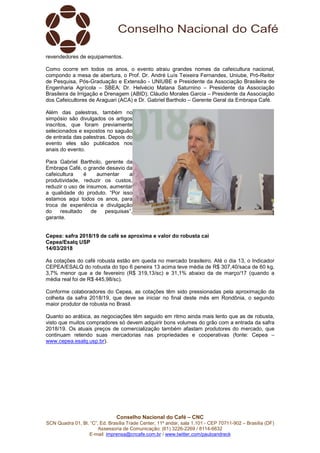 Conselho Nacional do Café – CNC
SCN Quadra 01, Bl. “C”, Ed. Brasília Trade Center, 11º andar, sala 1.101 - CEP 70711-902 – Brasília (DF)
Assessoria de Comunicação: (61) 3226-2269 / 8114-6632
E-mail: imprensa@cncafe.com.br / www.twitter.com/pauloandreck
revendedores de equipamentos.
Como ocorre em todos os anos, o evento atraiu grandes nomes da cafeicultura nacional,
compondo a mesa de abertura, o Prof. Dr. André Luís Teixeira Fernandes, Uniube, Pró-Reitor
de Pesquisa, Pós-Graduação e Extensão - UNIUBE e Presidente da Associação Brasileira de
Engenharia Agrícola – SBEA; Dr. Helvécio Matana Saturnino – Presidente da Associação
Brasileira de Irrigação e Drenagem (ABID); Cláudio Morales Garcia – Presidente da Associação
dos Cafeicultores de Araguari (ACA) e Dr. Gabriel Bartholo – Gerente Geral da Embrapa Café.
Além das palestras, também no
simpósio são divulgados os artigos
inscritos, que foram previamente
selecionados e expostos no saguão
de entrada das palestras. Depois do
evento eles são publicados nos
anais do evento.
Para Gabriel Bartholo, gerente da
Embrapa Café, o grande desavio da
cafeicultura é aumentar a
produtividade, reduzir os custos,
reduzir o uso de insumos, aumentar
a qualidade do produto. “Por isso
estamos aqui todos os anos, para
troca de experiência e divulgação
do resultado de pesquisas”,
garante.
Cepea: safra 2018/19 de café se aproxima e valor do robusta cai
Cepea/Esalq USP
14/03/2018
As cotações do café robusta estão em queda no mercado brasileiro. Até o dia 13, o Indicador
CEPEA/ESALQ do robusta do tipo 6 peneira 13 acima teve média de R$ 307,40/saca de 60 kg,
3,7% menor que a de fevereiro (R$ 319,13/sc) e 31,1% abaixo da de março/17 (quando a
média real foi de R$ 445,98/sc).
Conforme colaboradores do Cepea, as cotações têm sido pressionadas pela aproximação da
colheita da safra 2018/19, que deve se iniciar no final deste mês em Rondônia, o segundo
maior produtor de robusta no Brasil.
Quanto ao arábica, as negociações têm seguido em ritmo ainda mais lento que as de robusta,
visto que muitos compradores só devem adquirir bons volumes do grão com a entrada da safra
2018/19. Os atuais preços de comercialização também afastam produtores do mercado, que
continuam retendo suas mercadorias nas propriedades e cooperativas (fonte: Cepea –
www.cepea.esalq.usp.br).
 