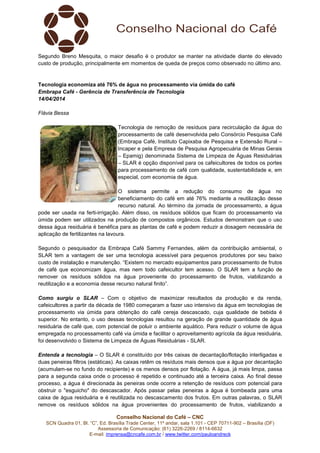Conselho Nacional do Café – CNC
SCN Quadra 01, Bl. “C”, Ed. Brasília Trade Center, 11º andar, sala 1.101 - CEP 70711-902 – Brasília (DF)
Assessoria de Comunicação: (61) 3226-2269 / 8114-6632
E-mail: imprensa@cncafe.com.br / www.twitter.com/pauloandreck
Segundo Breno Mesquita, o maior desafio é o produtor se manter na atividade diante do elevado
custo de produção, principalmente em momentos de queda de preços como observado no último ano.
Tecnologia economiza até 76% de água no processamento via úmida do café
Embrapa Café - Gerência de Transferência de Tecnologia
14/04/2014
Flávia Bessa
Tecnologia de remoção de resíduos para recirculação da água do
processamento de café desenvolvida pelo Consórcio Pesquisa Café
(Embrapa Café, Instituto Capixaba de Pesquisa e Extensão Rural –
Incaper e pela Empresa de Pesquisa Agropecuária de Minas Gerais
– Epamig) denominada Sistema de Limpeza de Águas Residuárias
– SLAR é opção disponível para os cafeicultores de todos os portes
para processamento de café com qualidade, sustentabilidade e, em
especial, com economia de água.
O sistema permite a redução do consumo de água no
beneficiamento do café em até 76% mediante a reutilização desse
recurso natural. Ao término da jornada de processamento, a água
pode ser usada na ferti-irrigação. Além disso, os resíduos sólidos que ficam do processamento via
úmida podem ser utilizados na produção de compostos orgânicos. Estudos demonstram que o uso
dessa água residuária é benéfica para as plantas de café e podem reduzir a dosagem necessária de
aplicação de fertilizantes na lavoura.
Segundo o pesquisador da Embrapa Café Sammy Fernandes, além da contribuição ambiental, o
SLAR tem a vantagem de ser uma tecnologia acessível para pequenos produtores por seu baixo
custo de instalação e manutenção. “Existem no mercado equipamentos para processamento de frutos
de café que economizam água, mas nem todo cafeicultor tem acesso. O SLAR tem a função de
remover os resíduos sólidos na água proveniente do processamento de frutos, viabilizando a
reutilização e a economia desse recurso natural finito”.
Como surgiu o SLAR – Com o objetivo de maximizar resultados da produção e da renda,
cafeicultores a partir da década de 1980 começaram a fazer uso intensivo da água em tecnologias de
processamento via úmida para obtenção do café cereja descascado, cuja qualidade de bebida é
superior. No entanto, o uso dessas tecnologias resultou na geração de grande quantidade de água
residuária de café que, com potencial de poluir o ambiente aquático. Para reduzir o volume de água
empregada no processamento café via úmida e facilitar o aproveitamento agrícola da água residuária,
foi desenvolvido o Sistema de Limpeza de Águas Residuárias - SLAR.
Entenda a tecnologia – O SLAR é constituído por três caixas de decantação/flotação interligadas e
duas peneiras filtros (estáticas). As caixas retêm os resíduos mais densos que a água por decantação
(acumulam-se no fundo do recipiente) e os menos densos por flotação. A água, já mais limpa, passa
para a segunda caixa onde o processo é repetido e continuado até a terceira caixa. Ao final desse
processo, a água é direcionada às peneiras onde ocorre a retenção de resíduos com potencial para
obstruir o "esguicho" do descascador. Após passar pelas peneiras a água é bombeada para uma
caixa de água residuária e é reutilizada no descascamento dos frutos. Em outras palavras, o SLAR
remove os resíduos sólidos na água provenientes do processamento de frutos, viabilizando a
 