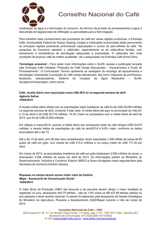 Conselho Nacional do Café – CNC
SCN Quadra 01, Bl. “C”, Ed. Brasília Trade Center, 11º andar, sala 1.101 - CEP 70711-902 – Brasília (DF)
Assessoria de Comunicação: (61) 3226-2269 / 8114-6632
E-mail: imprensa@cncafe.com.br / www.twitter.com/pauloandreck
reutilização da água e a diminuição do consumo. Ao término da jornada de processamento a água é
descartada em lagoas/valas de infiltração ou aproveitada para a ferti-irrigação.
Para transferir esse conhecimento aos produtores de café em várias regiões produtoras, a Embrapa
Café, Universidade Federal de Viçosa, Epamig, Incaper e instituições consorciadas estão percorrendo
as principais regiões produtoras promovendo capacitações e cursos de pós-colheita de café. “As
pesquisas do Consórcio atendem o cafeicultor, especialmente os da cafeicultura familiar, com
treinamento e transferência de tecnologias adequadas à propriedade. O cafeicultor tem mais
condições de produzir café de melhor qualidade”, diz o pesquisador da Embrapa Café Anísio Diniz.
Tecnologia acessível – Para saber mais informações sobre o SLAR, acesse a publicação lançada
pela Embrapa Café intitulada “Produção de Café Cereja Descascado – Equipamentos e Custo de
Processamento”. O Comunicado Técnico apresenta as vantagens do emprego de equipamentos e
tecnologias necessárias à produção do café cereja descascado, tais como máquinas de pré-limpeza,
lavadores, descascadores, Sistema de Limpeza da Água Residuária – SLAR,
secagem/armazenagem, entre outros.
Café: receita diária com exportação soma US$ 29,0 mi na segunda semana de abril
Agência Safras
14/04/2014
A receita média diária obtida com as exportações totais brasileiras de café foi de US$ 29,056 milhões
na segunda semana de abril, contando 5 dias úteis. A média diária até aqui no acumulado do mês (01
a 13 de abril) é de US$ 25,718 milhões, 14,3% maior no comparativo com a média diária de abril de
2013, que foi de US$ 22,493 milhões.
Em relação a março/2014, quando a média diária dos embarques totais de café atingira US$ 23,619
milhões, a receita média de exportações de café de abril/2014 é 8,9% maior, conforme os dados
acumulados até o dia 13.
Até o dia 13 de abril, com 09 dias úteis contabilizados, foram exportadas 1,256 milhão de sacas de 60
quilos de café em grão, com receita de US$ 215,2 milhões e um preço médio de US$ 171,20 por
saca.
Em março de 2014, as exportações brasileiras de café em grão totalizaram 2,556 milhões de sacas, e
alcançaram 2,458 milhões de sacas em abril de 2013. As informações partem do Ministério do
Desenvolvimento, Indústria e Comércio Exterior (MDIC) e foram divulgadas nesta segunda-feira pela
Secretaria de Comércio Exterior (Secex).
Riquezas no campo devem somar maior valor da história
Mapa - Assessoria de Comunicação Social
14/04/2014
O Valor Bruto da Produção (VBP) das lavouras e da pecuária devem atingir o maior resultado já
registrado no país, alcançando 445,75 bilhões – alta de 1,8% sobre os R$ 437,99 bilhões obtidos no
ano passado e atual recorde nacional. O estudo foi elaborado pela Assessoria de Gestão Estratégica
do Ministério da Agricultura, Pecuária e Abastecimento (AGE/Mapa) durante o mês de março de
2014.
 
