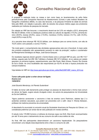 Conselho Nacional do Café – CNC
SCN Quadra 01, Bl. “C”, Ed. Brasília Trade Center, 11º andar, sala 1.101 - CEP 70711-902 – Brasília (DF)
Assessoria de Comunicação: (61) 3226-2269 / 8114-6632
E-mail: imprensa@cncafe.com.br / www.twitter.com/pauloandreck
A projeção é realizada todos os meses e tem como base os levantamentos da safra feitos
periodicamente pela Companhia Nacional de Abastecimento (Conab) e pelo Instituto Brasileiro de
Geografia e Estatística (IBGE), no caso das lavouras, e da pesquisa trimestral do abate de animais
feita pelo IBGE, em relação à pecuária, além de estudos dos preços médios pagos aos produtores
realizados por institutos de pesquisa de mercado.
Em relação ao VBP das lavouras, o crescimento deverá ser de 3,2% em relação a 2013, alcançando
R$ 293,43 bilhões. Entre os destaques positivos estão as culturas de algodão (+73,2%), pimenta-do-
reino (28,6%), laranja (24,6%), cacau (+14,9%), mandioca (13,6%), banana (12,1%), café (10,5%),
maçã (8,9%) e soja (8,3%).
Já a pecuária deve alcançar R$ 152,32 bilhões, com destaque para as carnes bovina, com alta de
16,2% sobre o ano passado, e suína (+10,9%).
“De modo geral, o comportamento das atividades agropecuárias este ano é favorável. A maior parte
dos produtos analisados vêm apresentando aumento no valor da produção”, explica o coordenador
de Planejamento Estratégico do Mapa, José Garcia Gasques.
Os resultados regionais devem garantir o Centro-Oeste como o principal VBP do país, com R$ 110,7
bilhões, seguido pelo Sul (R$ 108,7 bilhões) e Sudeste (R$ 107,3 bilhões). Já os valores por estado
garantem os primeiros lugares, respectivamente, para São Paulo, Mato Grosso, Paraná, Rio Grande
do Sul e Goiás. As cinco localidades são responsáveis por 62,4% de toda a riqueza produzida nos
campos brasileiros.
Veja tabelas do VBP em http://www.agricultura.gov.br/arq_editor/file/0VBP/VBP_marco_2014.zip
Tomar café pode ajudar a evitar câncer de fígado
Exame.com
14/04/2014
José Eduardo Mendonça, do Planeta Sustentável
O hábito de tomar café diariamente pode proteger as pessoas de desenvolver a forma mais comum
de câncer de fígado, sugere estudo divulgado ontem, da autoria de pesquisadores da Universidade
do Sul da Califórnia.
“Agora podemos acrescentar o carcinoma à lista de eventos como Parkinson, diabete tipo 2 e
acidentes cerebrais vasculares, que podem ser prevenidos com o café”, disse V. Wendy Setiawan,
professor de medicina preventiva da universidade.
A descoberta foi anunciada no encontro anual da Sociedade Americana de Pesquisa do Câncer, e é
considerada preliminar por ainda não ter sido publicado em revista científica.
O estudo inclui 179.890 homens e mulheres de diversas raças nos EUA. Eles foram acompanhados
por até 18 anos para o rastreamento de seu consumo de café e seus estilos de vida.
Ao final, 498 dos participantes desenvolveram um carcinoma hepatocelular. Os pesquisadores
encontraram uma relação dose-dependente entre o fato e o consumo de café.
 