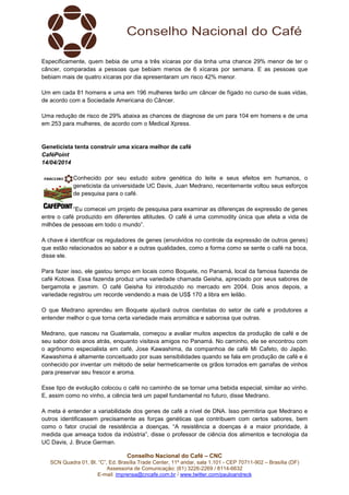 Conselho Nacional do Café – CNC
SCN Quadra 01, Bl. “C”, Ed. Brasília Trade Center, 11º andar, sala 1.101 - CEP 70711-902 – Brasília (DF)
Assessoria de Comunicação: (61) 3226-2269 / 8114-6632
E-mail: imprensa@cncafe.com.br / www.twitter.com/pauloandreck
Especificamente, quem bebia de uma a três xícaras por dia tinha uma chance 29% menor de ter o
câncer, comparadas a pessoas que bebiam menos de 6 xícaras por semana. E as pessoas que
bebiam mais de quatro xícaras por dia apresentaram um risco 42% menor.
Um em cada 81 homens e uma em 196 mulheres terão um câncer de fígado no curso de suas vidas,
de acordo com a Sociedade Americana do Câncer.
Uma redução de risco de 29% abaixa as chances de diagnose de um para 104 em homens e de uma
em 253 para mulheres, de acordo com o Medical Xpress.
Geneticista tenta construir uma xícara melhor de café
CaféPoint
14/04/2014
Conhecido por seu estudo sobre genética do leite e seus efeitos em humanos, o
geneticista da universidade UC Davis, Juan Medrano, recentemente voltou seus esforços
de pesquisa para o café.
“Eu comecei um projeto de pesquisa para examinar as diferenças de expressão de genes
entre o café produzido em diferentes altitudes. O café é uma commodity única que afeta a vida de
milhões de pessoas em todo o mundo”.
A chave é identificar os reguladores de genes (envolvidos no controle da expressão de outros genes)
que estão relacionados ao sabor e a outras qualidades, como a forma como se sente o café na boca,
disse ele.
Para fazer isso, ele gastou tempo em locais como Boquete, no Panamá, local da famosa fazenda de
café Kotowa. Essa fazenda produz uma variedade chamada Geisha, apreciado por seus sabores de
bergamota e jasmim. O café Geisha foi introduzido no mercado em 2004. Dois anos depois, a
variedade registrou um recorde vendendo a mais de US$ 170 a libra em leilão.
O que Medrano aprendeu em Boquete ajudará outros cientistas do setor de café e produtores a
entender melhor o que torna certa variedade mais aromática e saborosa que outras.
Medrano, que nasceu na Guatemala, começou a avaliar muitos aspectos da produção de café e de
seu sabor dois anos atrás, enquanto visitava amigos no Panamá. No caminho, ele se encontrou com
o agrônomo especialista em café, Jose Kawashima, da companhoa de café Mi Cafeto, do Japão.
Kawashima é altamente conceituado por suas sensibilidades quando se fala em produção de café e é
conhecido por inventar um método de selar hermeticamente os grãos torrados em garrafas de vinhos
para preservar seu frescor e aroma.
Esse tipo de evolução colocou o café no caminho de se tornar uma bebida especial, similar ao vinho.
E, assim como no vinho, a ciência terá um papel fundamental no futuro, disse Medrano.
A meta é entender a variabilidade dos genes de café a nível de DNA. Isso permitiria que Medrano e
outros identificassem precisamente as forças genéticas que contribuem com certos sabores, bem
como o fator crucial de resistência a doenças. “A resistência a doenças é a maior prioridade, à
medida que ameaça todos da indústria”, disse o professor de ciência dos alimentos e tecnologia da
UC Davis, J. Bruce German.
 