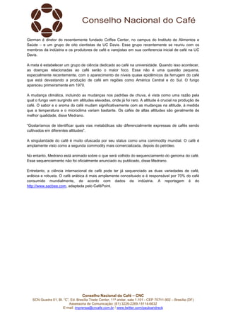 Conselho Nacional do Café – CNC
SCN Quadra 01, Bl. “C”, Ed. Brasília Trade Center, 11º andar, sala 1.101 - CEP 70711-902 – Brasília (DF)
Assessoria de Comunicação: (61) 3226-2269 / 8114-6632
E-mail: imprensa@cncafe.com.br / www.twitter.com/pauloandreck
German é diretor do recentemente fundado Coffee Center, no campus do Instituto de Alimentos e
Saúde – e um grupo de oito cientistas da UC Davis. Esse grupo recentemente se reuniu com os
membros da indústria e os produtores de café e varejistas em sua conferencia inicial de café na UC
Davis.
A meta é estabelecer um grupo de ciência dedicado ao café na universidade. Quando isso acontecer,
as doenças relacionadas ao café serão o maior foco. Essa não é uma questão pequena,
especialmente recentemente, com o aparecimento de níveis quase epidêmicos da ferrugem do café
que está devastando a produção de café em regiões como América Central e do Sul. O fungo
apareceu primeiramente em 1970.
A mudança climática, incluindo as mudanças nos padrões de chuva, é vista como uma razão pela
qual o fungo vem surgindo em altitudes elevadas, onde já foi raro. A altitude é crucial na produção de
café. O sabor e o aroma do café mudam significativamente com as mudanças na altitude, à medida
que a temperatura e o microclima variam bastante. Os cafés de altas altitudes são geralmente de
melhor qualidade, disse Medrano.
“Gostaríamos de identificar quais vias metabólicas são diferencialmente expressas de cafés sendo
cultivados em diferentes altitudes”.
A singularidade do café é muito ofuscada por seu status como uma commodity mundial. O café é
amplamente visto como a segunda commodity mais comercializada, depois do petróleo.
No entanto, Medrano está animado sobre o que será colhido do sequenciamento do genoma do café.
Esse sequenciamento não foi oficialmente anunciado ou publicado, disse Medrano.
Entretanto, a ciência internacional de café pode ter já sequenciado as duas variedades de café,
arábica e robusta. O café arábica é mais amplamente conceituado e é responsável por 70% do café
consumido mundialmente, de acordo com dados da indústria. A reportagem é do
http://www.sacbee.com, adaptada pelo CaféPoint.
 